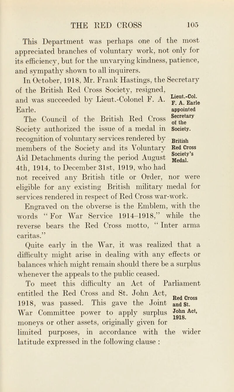 This Department was perhaps one of the most appreciated branches of voluntary work, not only for its efficiency, but for the unvarying kindness, patience, and sympathy shown to all inquirers. In October, 1918, Mr. Frank Hastings, the Secretary of the British Red Cross Society, resigned, and was succeeded by Lieut.-Colonel F. A. Earle. The Council of the British Red Cross Society authorized the issue of a medal in recognition of voluntary services rendered by members of the Society and its Voluntary Aid Detachments during the period August 4th, 1914, to December 31st, 1919, who had Lieut.-Col. F. A. Earle appointed Secretary of the Society. British Red Cross Society’s Medal. not received any British title or Order, nor were eligible for any existing British military medal for services rendered in respect of Red Cross war-work. Engraved on the obverse is the Emblem, with the words “ For War Service 1914-1918,” while the reverse bears the Red Cross motto, “ Inter arma caritas.” Quite early in the War, it was realized that a difficulty might arise in dealing with any effects or balances which might remain should there be a surplus whenever the appeals to the public ceased. To meet this difficulty an Act of Parliament entitled the Red Cross and St. John Act, Re(j Cross 1918, was passed. This gave the Joint and St. War Committee power to apply surplus Act> moneys or other assets, originally given for limited purposes, in accordance with the wider latitude expressed in the following clause :