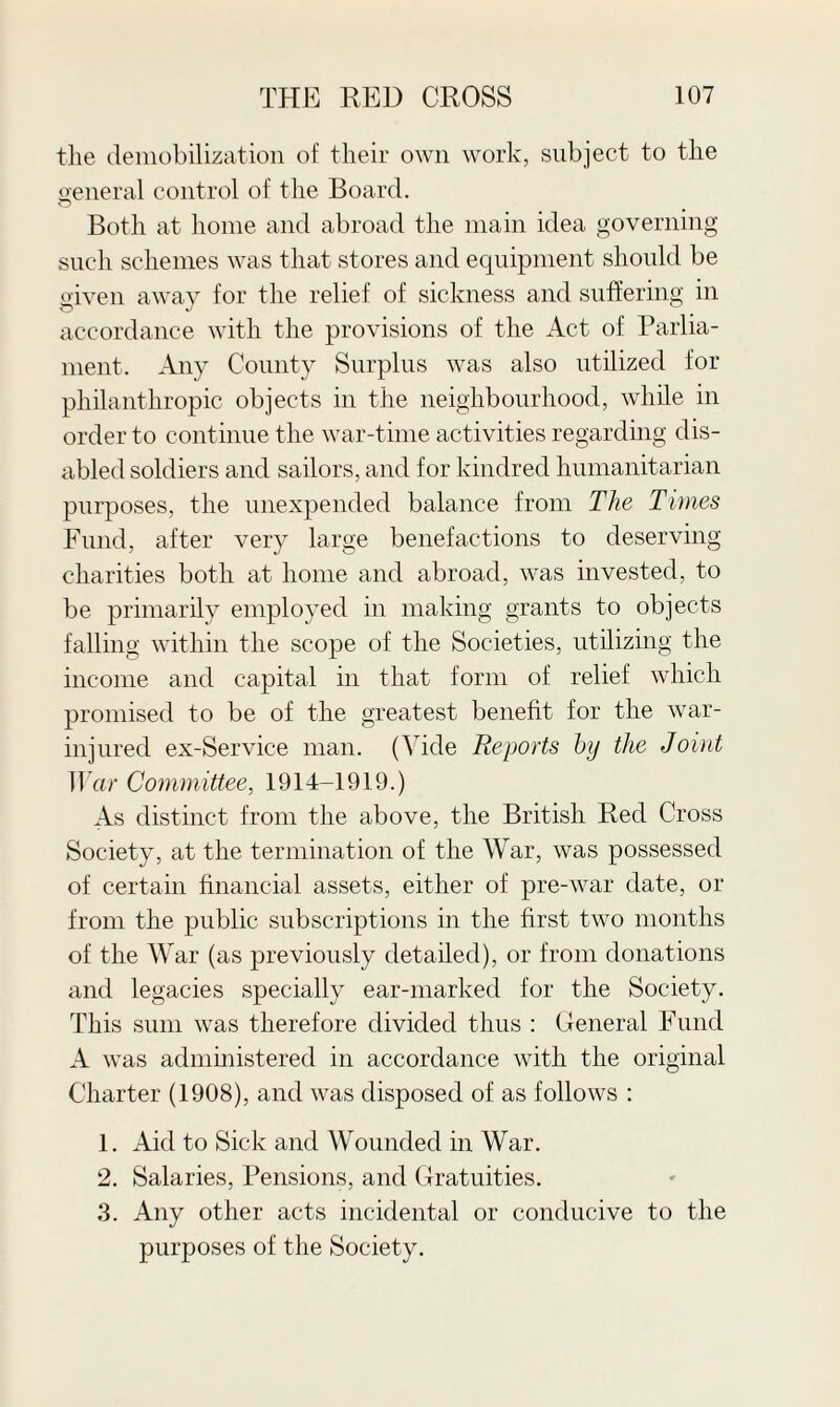 the demobilization of their own work, subject to the general control of the Board. Both at home and abroad the main idea governing such schemes was that stores and equipment should be given away for the relief of sickness and suffering in accordance with the provisions of the Act of Parlia¬ ment. Any County Surplus was also utilized for philanthropic objects in the neighbourhood, while in order to continue the war-time activities regarding dis¬ abled soldiers and sailors, and for kindred humanitarian purposes, the unexpended balance from The Times Fund, after very large benefactions to deserving charities both at home and abroad, was invested, to be primarily employed in making grants to objects falling within the scope of the Societies, utilizing the income and capital in that form of relief which promised to be of the greatest benefit for the war- injured ex-Service man. (Vide Reports by the Joint War Committee, 1914-1919.) As distinct from the above, the British Red Cross Society, at the termination of the War, was possessed of certain financial assets, either of pre-war date, or from the public subscriptions in the first two months of the War (as previously detailed), or from donations and legacies specially ear-marked for the Society. This sum was therefore divided thus : General Fund A was administered in accordance with the original Charter (1908), and was disposed of as follows : 1. Aid to Sick and Wounded in War. 2. Salaries, Pensions, and Gratuities. 3. Any other acts incidental or conducive to the purposes of the Society.