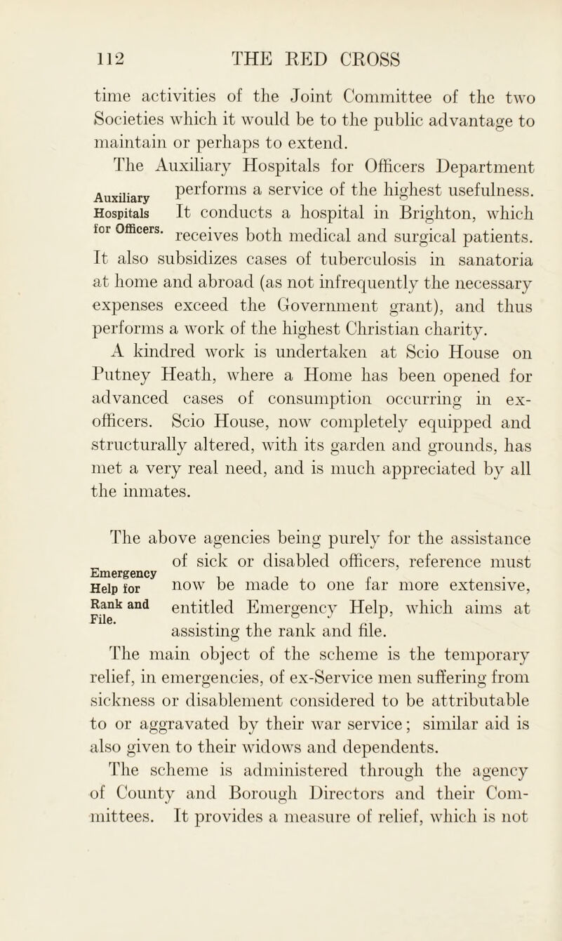 time activities of the Joint Committee of the two Societies which it would be to the public advantage to maintain or perhaps to extend. The Auxiliary Hospitals for Officers Department Auxiliary performs a service of the highest usefulness. Hospitals It conducts a hospital in Brighton, which ior Officers. receives p0th medical and surgical patients. It also subsidizes cases of tuberculosis in sanatoria at home and abroad (as not infrequently the necessary expenses exceed the Government grant), and thus performs a work of the highest Christian charity. A kindred work is undertaken at Scio House on Putney Heath, where a Home has been opened for advanced cases of consumption occurring in ex¬ officers. Scio House, now completely equipped and structurally altered, with its garden and grounds, has met a very real need, and is much appreciated by all the inmates. The above agencies being purely for the assistance of sick or disabled officers, reference must Emergency , , , , , Help ior now be made to one iar more extensive, Rank and entitled Emergency Help, which aims at assisting the rank and file. The main object of the scheme is the temporary relief, in emergencies, of ex-Service men suffering from sickness or disablement considered to be attributable to or aggravated by their war service; similar aid is also given to their widows and dependents. The scheme is administered through the agency of County and Borough Directors and their Com¬ mittees. It provides a measure of relief, which is not