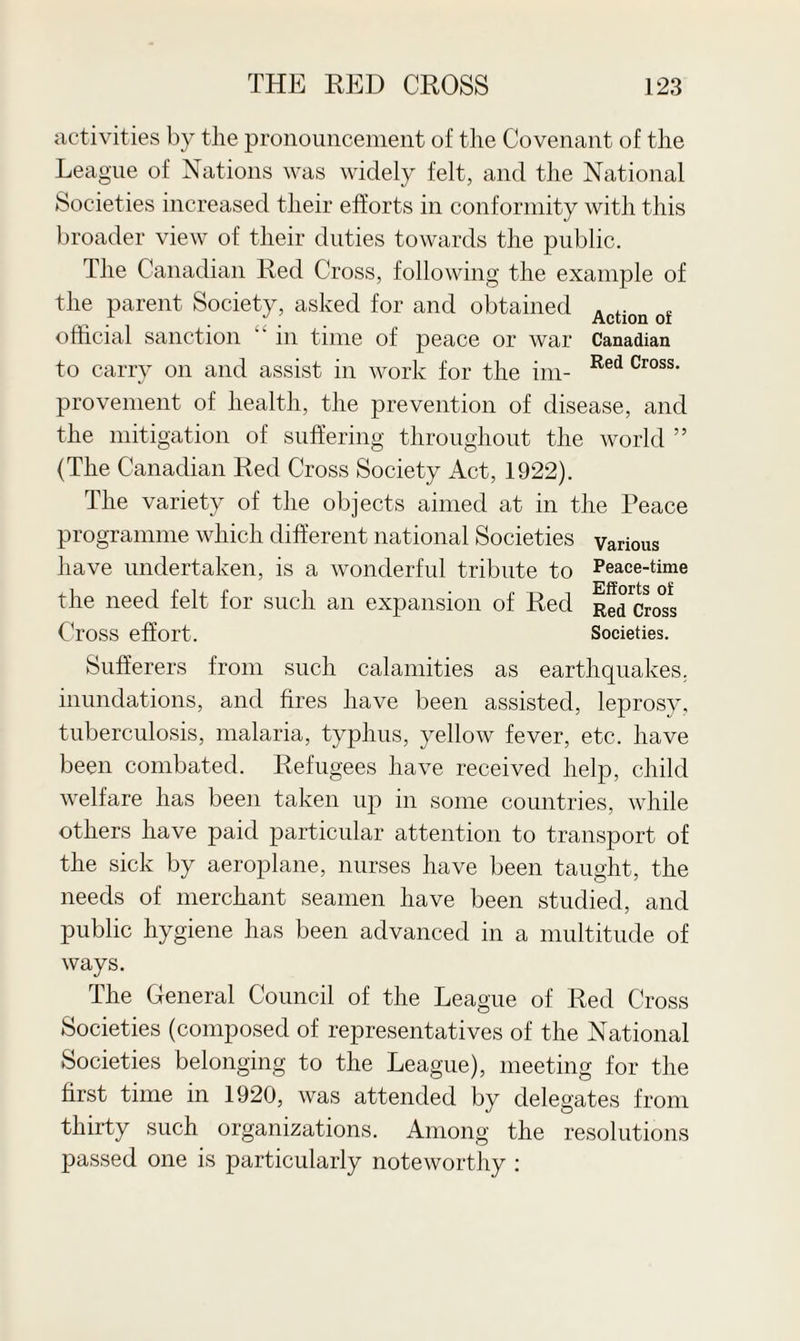 activities by the pronouncement of the Covenant of the League of Nations was widely felt, and the National Societies increased their efforts in conformity with this broader view of their duties towards the public. The Canadian Red Cross, following the example of the parent Society, asked for and obtained Action f official sanction  in time of peace or war Canadian to carry on and assist in work for the im- Red Cross' provement of health, the prevention of disease, and the mitigation of suffering throughout the world ” (The Canadian Red Cross Society Act, 1922). The variety of the objects aimed at in the Peace programme which different national Societies have undertaken, is a wonderful tribute to the need felt for such an expansion of Red Cross effort. Sufferers from such calamities as earthquakes, inundations, and fires have been assisted, leprosy, tuberculosis, malaria, typhus, yellow fever, etc. have been combated. Refugees have received help, child welfare has been taken up in some countries, while others have paid particular attention to transport of the sick by aeroplane, nurses have been taught, the needs of merchant seamen have been studied, and public hygiene has been advanced in a multitude of ways. Various Peace-time Efforts of Red Cross Societies. The General Council of the League of Red Cross Societies (composed of representatives of the National Societies belonging to the League), meeting for the first time in 1920, was attended by delegates from thirty such organizations. Among the resolutions passed one is particularly noteworthy :