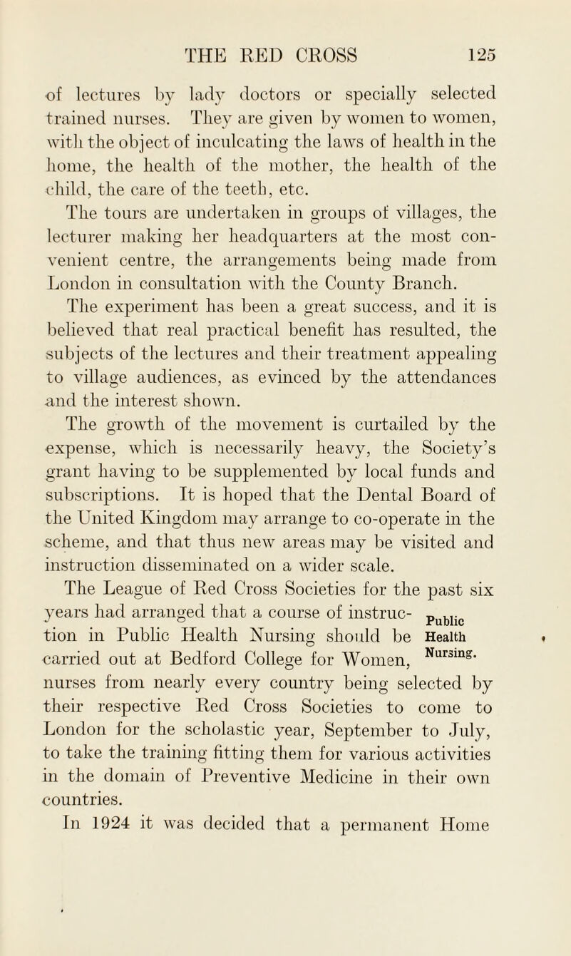 of lectures by lady doctors or specially selected trained nurses. They are given by women to women, with the object of inculcating the laws of health in the home, the health of the mother, the health of the child, the care of the teeth, etc. The tours are undertaken in groups of villages, the lecturer making her headquarters at the most con¬ venient centre, the arrangements being made from London in consultation with the County Branch. The experiment has been a great success, and it is believed that real practical benefit has resulted, the subjects of the lectures and their treatment appealing to village audiences, as evinced by the attendances and the interest shown. The growth of the movement is curtailed by the expense, which is necessarily heavy, the Society’s grant having to be supplemented by local funds and subscriptions. It is hoped that the Dental Board of the United Kingdom may arrange to co-operate in the scheme, and that thus new areas may be visited and instruction disseminated on a wider scale. The League of Red Cross Societies for the past six years had arranged that a course of instruc- Public tion in Public Health Nursing should be Health carried out at Bedford College for Women, Nursmg‘ nurses from nearly every country being selected by their respective Red Cross Societies to come to London for the scholastic year, September to July, to take the training fitting them for various activities in the domain of Preventive Medicine in their own countries. In 1924 it was decided that a permanent Home