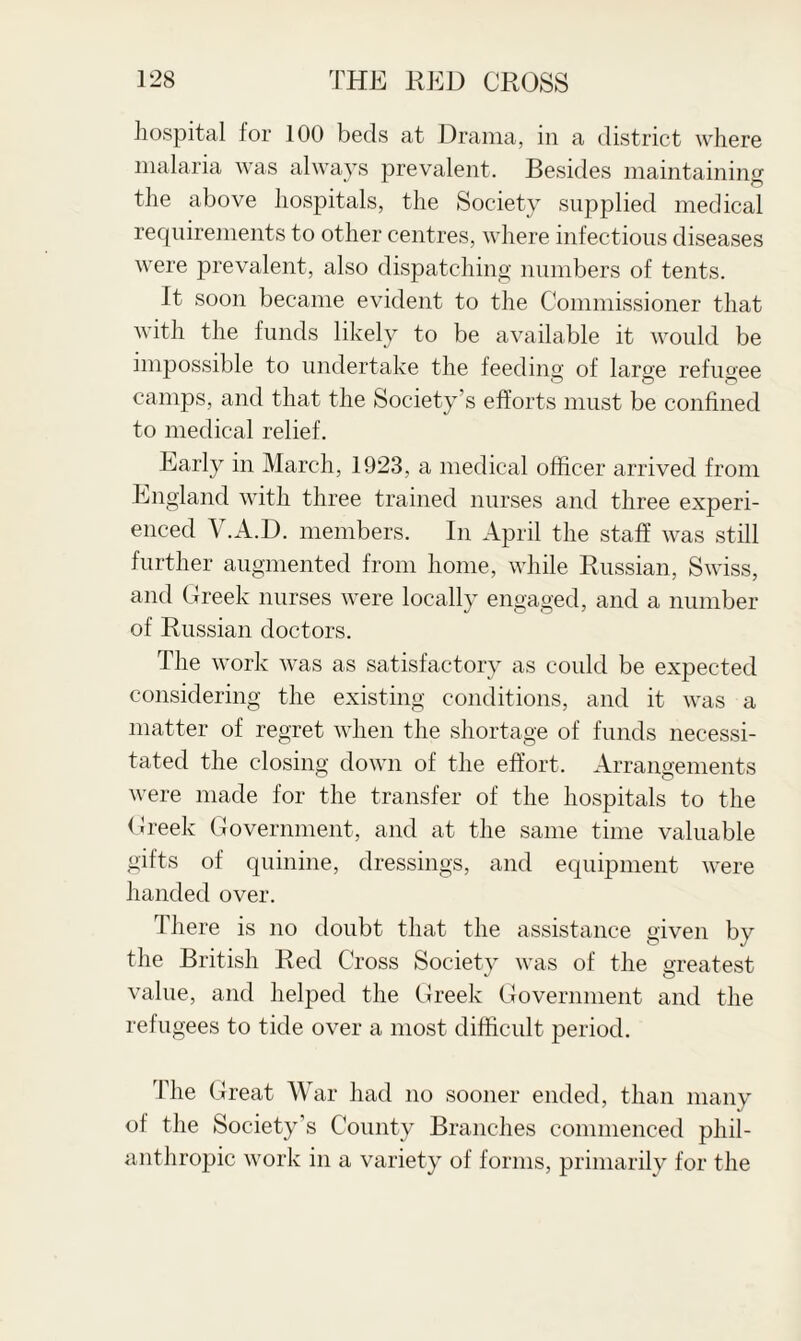 hospital for 100 beds at Drama, in a district where malaria was always prevalent. Besides maintaining the above hospitals, the Society supplied medical requirements to other centres, where infectious diseases were prevalent, also dispatching numbers of tents. It soon became evident to the Commissioner that with the funds likely to be available it would be impossible to undertake the feeding of large refugee camps, and that the Society’s efforts must be confined to medical relief. Early in March, 1923, a medical officer arrived from England with three trained nurses and three experi¬ enced Y.A.D. members. In April the staff was still further augmented from home, while Russian, Swiss, and Greek nurses were locally engaged, and a number of Russian doctors. The work was as satisfactory as could be expected considering the existing conditions, and it was a matter of regret when the shortage of funds necessi¬ tated the closing down of the effort. Arrangements were made for the transfer of the hospitals to the Greek Government, and at the same time valuable gifts of quinine, dressings, and equipment were handed over. There is no doubt that the assistance given by the British Red Cross Society was of the greatest value, and helped the Greek Government and the refugees to tide over a most difficult period. The G reat War had no sooner ended, than many of the Society’s County Branches commenced phil¬ anthropic work in a variety of forms, primarily for the