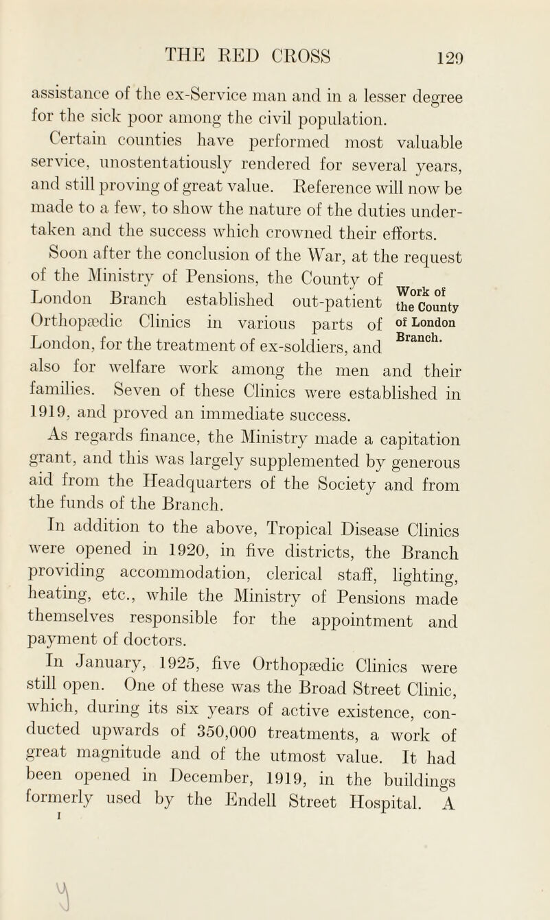 assistance of the ex-Service man and in a lesser degree for the sick poor among the civil population. Certain counties have performed most valuable service, unostentatiously rendered for several years, and still proving of great value. Reference will now be made to a few, to show the nature of the duties under¬ taken and the success which crowned their efforts. Soon after the conclusion of the War, at the request of the Ministry of Pensions, the County of London Branch established out-patient theCounty Orthopaedic Clinics in various parts of oi! London London, for the treatment of ex-soldiers, and Branch- also for welfare work among the men and their families. Seven of these Clinics were established in 1919, and proved an immediate success. As regards finance, the Ministry made a capitation grant, and this was largely supplemented by generous aid from the Headquarters of the Society and from the funds of the Branch. In addition to the above, Tropical Disease Clinics were opened in 1920, in five districts, the Branch providing accommodation, clerical staff, lighting, heating, etc., while the Ministry of Pensions made themselves responsible for the appointment and payment of doctors. In January, 1925, five OrthopEedic Clinics were still open. One of these was the Broad Street Clinic, which, during its six years of active existence, con¬ ducted upwards of 350,000 treatments, a work of great magnitude and of the utmost value. It had been opened in December, 1919, in the buildings formerly used by the Endell Street Hospital. A