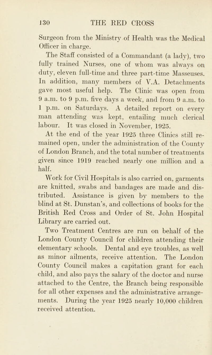 Surgeon from the Ministry of Health was the Medical Officer in charge. The Staff consisted of a Commandant (a lady), two fully trained Nurses, one of whom was always on duty, eleven full-time and three part-time Masseuses. In addition, many members of V.A. Detachments gave most useful help. The Clinic was open from 9 a.m. to 9 p.m. five days a week, and from 9 a.m. to 1 p.m. on Saturdays. A detailed report on every man attending was kept, entailing much clerical labour. It was closed in November, 1925. At the end of the year 1925 three Clinics still re¬ mained open, under the administration of the County of London Branch, and the total number of treatments given since 1919 reached nearly one million and a half. Work for Civil Hosjiitals is also carried on, garments are knitted, swabs and bandages are made and dis¬ tributed. Assistance is given by members to the blind at St. Dunstan’s, and collections of books for the British Red Cross and Order of St. John Hospital Library are carried out. Two Treatment Centres are run on behalf of the London County Council for children attending their elementary schools. Dental and eye troubles, as well as minor ailments, receive attention. The London County Council makes a capitation grant for each child, and also pays the salary of the doctor and nurse attached to the Centre, the Branch being responsible for all other expenses and the administrative arrange¬ ments. During the year 1925 nearly 10,000 children received attention.