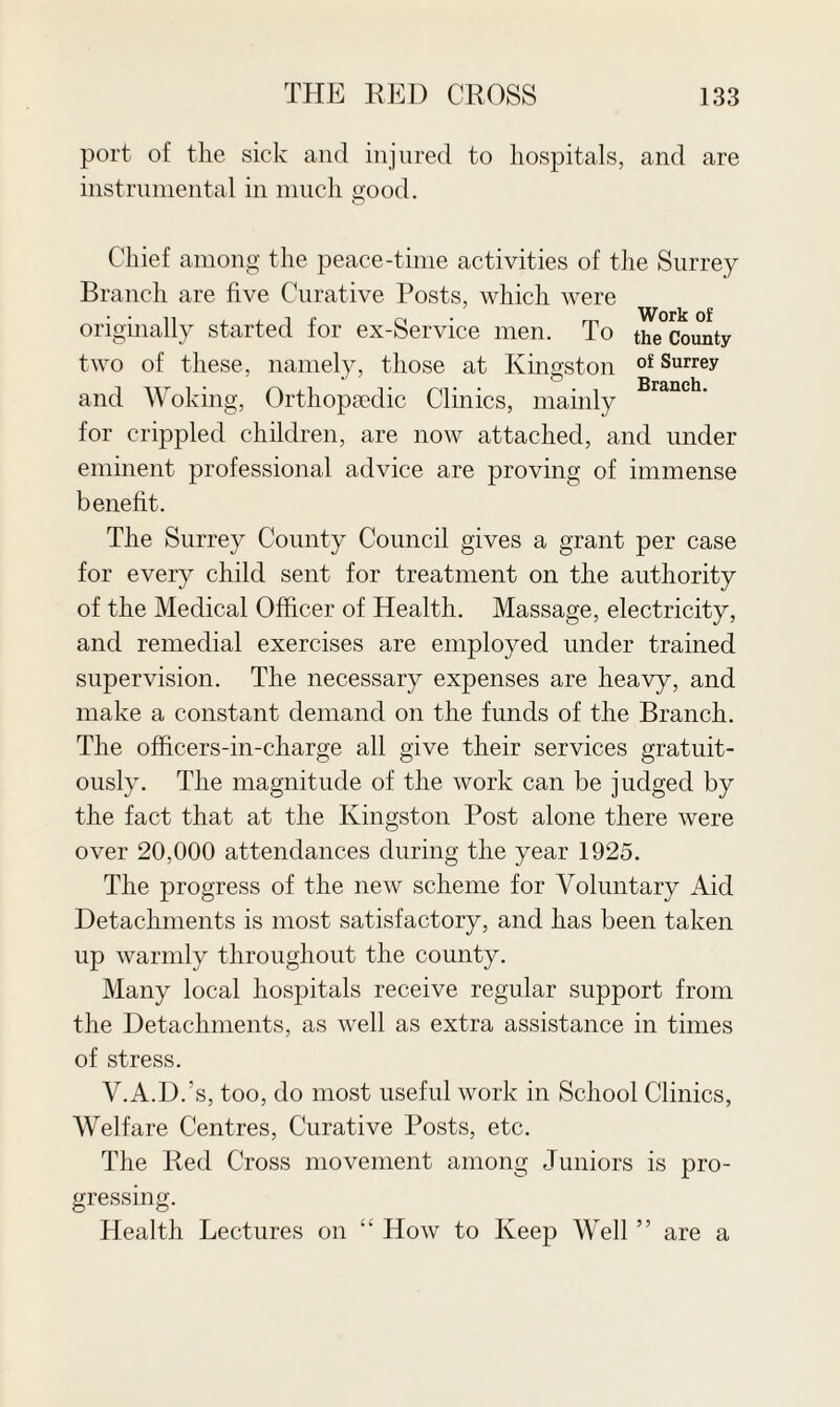 port of the sick and injured to hospitals, and are instrumental in much good. Chief among the peace-time activities of the Surrey Branch are five Curative Posts, which were originally started for ex-Service men. To the County two of these, namely, those at Kingston of Surrey and Woking, Orthopaedic Clinics, mainly Branch' for crippled children, are now attached, and under eminent professional advice are proving of immense benefit. The Surrey County Council gives a grant per case for every child sent for treatment on the authority of the Medical Officer of Health. Massage, electricity, and remedial exercises are employed under trained supervision. The necessary expenses are heavy, and make a constant demand on the funds of the Branch. The officers-in-charge all give their services gratuit¬ ously. The magnitude of the work can be judged by the fact that at the Kingston Post alone there were over 20,000 attendances during the year 1925. The progress of the new scheme for Voluntary Aid Detachments is most satisfactory, and has been taken up warmly throughout the county. Many local hospitals receive regular support from the Detachments, as well as extra assistance in times of stress. V.A.D.’s, too, do most useful work in School Clinics, Welfare Centres, Curative Posts, etc. The Red Cross movement among Juniors is pro¬ gressing. Health Lectures on “ How to Keep Well ” are a