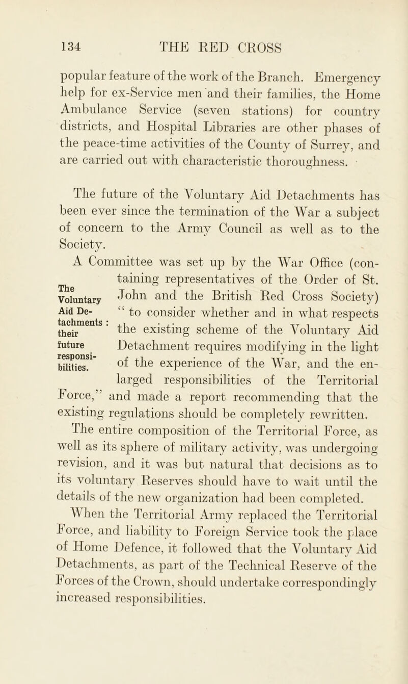 popular feature of the work of the Branch. Emergency help for ex-Service men and their families, the Home Ambulance Service (seven stations) for country districts, and Hospital Libraries are other phases of the peace-time activities of the County of Surrey, and are carried out with characteristic thoroughness. The future of the Voluntary Aid Detachments has been ever since the termination of the War a subject of concern to the Army Council as well as to the Society. A Committee was set up by the War Office (con¬ taining representatives of the Order of St. Voluntary John and the British Red Cross Society) Aid De- ‘ ‘ to consider whether and in what respects thehmentS' ^ie existing scheme of the Voluntary Aid future Detachment requires modifying in the light 3T °f the experience of the War, and the en¬ larged responsibilities of the Territorial Force,” and made a report recommending that the existing regulations should be completely rewritten. The entire composition of the Territorial Force, as well as its sphere of military activity, was undergoing- revision, and it was but natural that decisions as to its voluntary Reserves should have to wait until the details of the new organization had been completed. When the Territorial Army replaced the Territorial Force, and liability to Foreign Service took the place of Home Defence, it followed that the Voluntary Aid Detachments, as part of the Technical Reserve of the Forces of the Crown, should undertake correspondingly increased responsibilities.