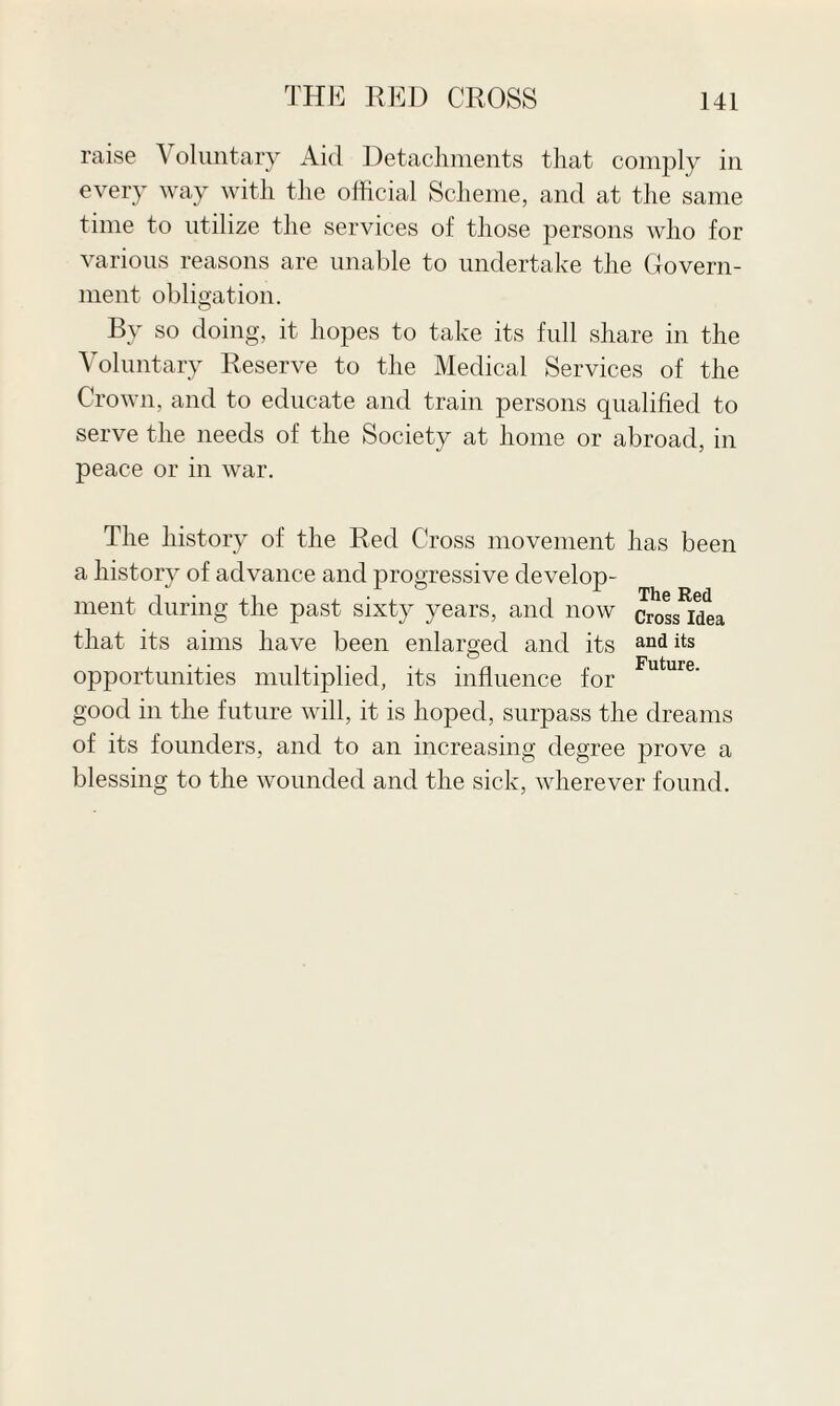 raise ^ oluntary Aid Detachments that comply in every way with the official Scheme, and at the same time to utilize the services of those persons who for various reasons are unable to undertake the Govern¬ ment obligation. By so doing, it hopes to take its full share in the Voluntary Reserve to the Medical Services of the Crown, and to educate and train persons qualified to serve the needs of the Society at home or abroad, in peace or in war. The history of the Red Cross movement has been a history of advance and progressive develop¬ ment during the past sixty years, and now that its aims have been enlarged and its opportunities multiplied, its influence for good in the future will, it is hoped, surpass the dreams of its founders, and to an increasing degree prove a blessing to the wounded and the sick, wherever found. The Red Cross Idea and its Future.