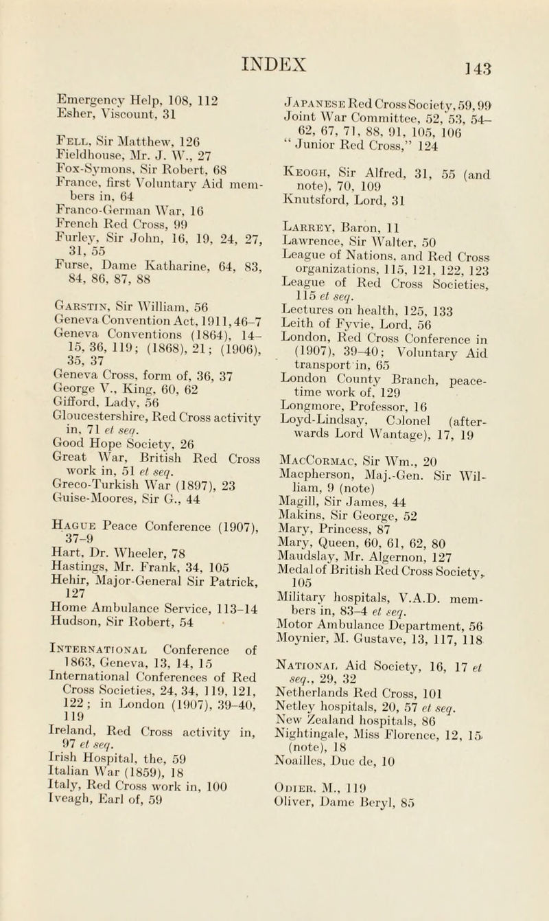 Emergency Help, 108, 112 Esher, Viscount, 31 Fell. Sir Matthew, 126 Fieldhouse, Mr. J. W., 27 Fox-Symons, Sir Robert. 68 France, first Voluntary Aid mem¬ bers in, 64 Franco-German War, 16 French Red Cross, 99 Furley, Sir John, 16, 19, 24, 27, 31, 55 Furse, Dame Katharine, 64, 83, 84, 86, 87, 88 Garstin, Sir William, 56 Geneva Convention Act, 1911,46-7 Geneva Conventions (1864), 14- 15, 36,119; (1868), 21; (1906), 35, 37 Geneva Cross, form of, 36, 37 George V., King, 60, 62 Gifford. Lady, 56 Gloucestershire, Red Cross activity in, 71 et seq. Good Hope Society, 26 Great War, British Red Cross work in, 51 et seq. Greco-Turkish War (1897), 23 Guise-Moores, Sir G., 44 Hague Peace Conference (1907), 37-9 Hart, Dr. Wheeler, 78 Hastings, Mr. Frank, 34, 105 Hehir, Major-General Sir Patrick, 127 Home Ambulance Service, 113-14 Hudson, Sir Robert, 54 International Conference of 1863, Geneva, 13, 14, 15 International Conferences of Red Cross Societies, 24, 34, 119, 121, 122; in London (1907), 39-40, 119 Ireland, Red Cross activity in, 97 et seq. Irish Hospital, the, 59 Italian War (1859), 18 Italy, Red Cross work in, 100 Iveagh, Earl of, 59 Japanese Red Cross Society, 59,99 Joint War Committee, 52, 53, 54- 62, 67, 71, 88, 91, 105, 106 “ Junior Red Cross,” 124 Keogh, Sir Alfred, 31, 55 (and note), 70, 109 Knutsford, Lord, 31 Larrey, Baron, 11 Lawrence, Sir Walter, 50 League of Nations, and Red Cross organizations, 115, 121, 122, 123 League of Red Cross Societies, 115 et seq. Lectures on health, 125, 133 Leith of Fyvie, Lord, 56 London, Red Cross Conference in (1907), 39-40; Voluntary Aid transport in, 65 London County Branch, peace¬ time work of, 129 Longmore, Professor, 16 Loyd-Lindsay, Colonel (after¬ wards Lord Wantage), 17, 19 MacCormac, Sir Wm, 20 Macpherson, Maj.-Gen. Sir Wil¬ liam, 9 (note) Magill, Sir James, 44 Makins, Sir George, 52 Mary, Princess, 87 Mary, Queen, 60, 61, 62, 80 Maudslay, Mr. Algernon, 127 Medal of British Red Cross Societv* 105 Military hospitals, V.A.D. mem¬ bers in, 83-4 et seq. Motor Ambulance Department, 56 Moynier, M. Gustave, 13, 117, 118 National Aid Society, 16, 17 et seq., 29, 32 Netherlands Red Cross, 101 Netley hospitals, 20, 57 et seq. New Zealand hospitals, 86 Nightingale, Miss Florence, 12, 15 (note), 18 Noailles, Due cle, 10 Odier. M., 119 Oliver, Dame Beryl, 85