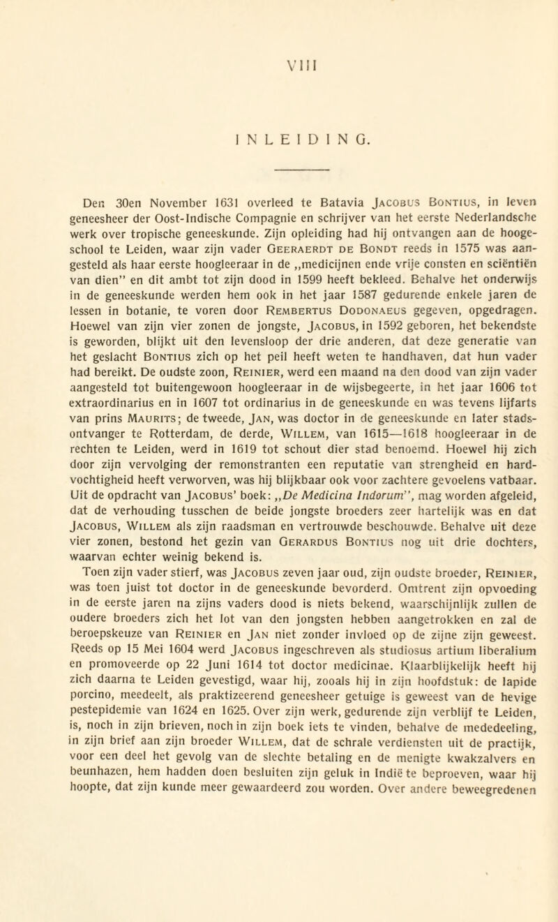 I N L E I D I N G. Der. 30en November 1631 overleed te Batavia Jacobus Bontius, in leven geneesheer der Oost-lndische Compagnie en schrijver van het eerste Nederlandsche werk over tropische geneeskunde. Zijn opleiding had hij ontvangen aan de hooge- school te Leiden, waar zijn vader Geeraerdt de Bondt reeds in 1575 was aan- gesteld ais haar eerste hoogleeraar in de „medicijnen ende vrije consten en scientien van dien” en dit ambt tot zijn dood in 1599 heeft bekleed. Behalve het onderwijs in de geneeskunde werden hem ook in het jaar 1587 gedurende enkeie jaren de lessen in botanie, te voren door Rembertus Dodonaeus gegeven, opgedragen. Hoewel van zijn vier zonen de jongste, Jacobus, in 1592 geboren, het bekendste is geworden, blijkt uit den levensloop der drie anderen, dat deze generatie van het geslacht Bontius zich op het peil heeft weten te handhaven, dat hun vader had bereikt. De oudste zoon, Reinier, werd een maand na den dood van zijn vader aangesteld tot buitengewoon hoogleeraar in de wijsbegeerte, in het jaar 1606 tot extraordinarius en in 1607 tot ordinarius in de geneeskunde en was tevens lijfarts van prins Maurits; de tweede, Jan, was doctor in de geneeskunde en later stads- ontvanger te Rotterdam, de derde, Willem, van 1615—1618 hoogleeraar in de rechten te Leiden, werd in 1619 tot schout dier stad benoemd. Hoewel hij zich door zijn vervolging der remonstranten een reputatie van strengheid en hard- vochtigheid heeft verworven, was hij blijkbaar ook voor zachtere gevoelens vatbaar. Uit de opdracht van Jacobus’ boek: ,,De Medicina Indorum', mag worden afgeleid, dat de verhouding tusschen de beide jongste broeders zeer hartelijk was en dat Jacobus, Willem ais zijn raadsman en vertrouwde beschouwde. Behalve uit deze vier zonen, bestond het gezin van Gerardus Bontius nog uit drie dochters, waarvan echter weinig bekend is. Toen zijn vader stierf, was Jacobus zeven jaar oud, zijn oudste broeder, Reinier, was toen juist tot doctor in de geneeskunde bevorderd. Omtrent zijn opvoeding in de eerste jaren na zijns vaders dood is niets bekend, waarschijnlijk zullen de oudere broeders zich het lot van den jongsten hebben aangetrokken en zal de beroepskeuze van Reinier en Jan niet zonder invloed op de zijne zijn geweest. Reeds op 15 Mei 1604 werd Jacobus ingeschreven ais studiosus artium liberalium en promoveerde op 22 Juni 1614 tot doctor medicinae. Klaarblijkelijk heeft hij zich daarna te Leiden gevestigd, waar hij, zooals hij in zijn hoofdstuk: de lapide porcino, meedeelt, ais praktizeerend geneesheer getuige is geweest van de hevige pestepidemie van 1624 en 1625. Over zijn werk, gedurende zijn verblijf te Leiden, is, noch in zijn brieven, noch in zijn boek iets te vinden, behalve de mededeeling, in zijn brief aan zijn broeder Willem, dat de schrale verdiensten uit de practijk, voor een deel het gevolg van de slechte betaling en de menigte kwakzalvers en beunhazcn, hem hadden doen besluiten zijn gcluk in Indie te beproeven, waar hij hoopte, dat zijn kunde meer gewaardeerd zou worden. Over andere beweegredenen