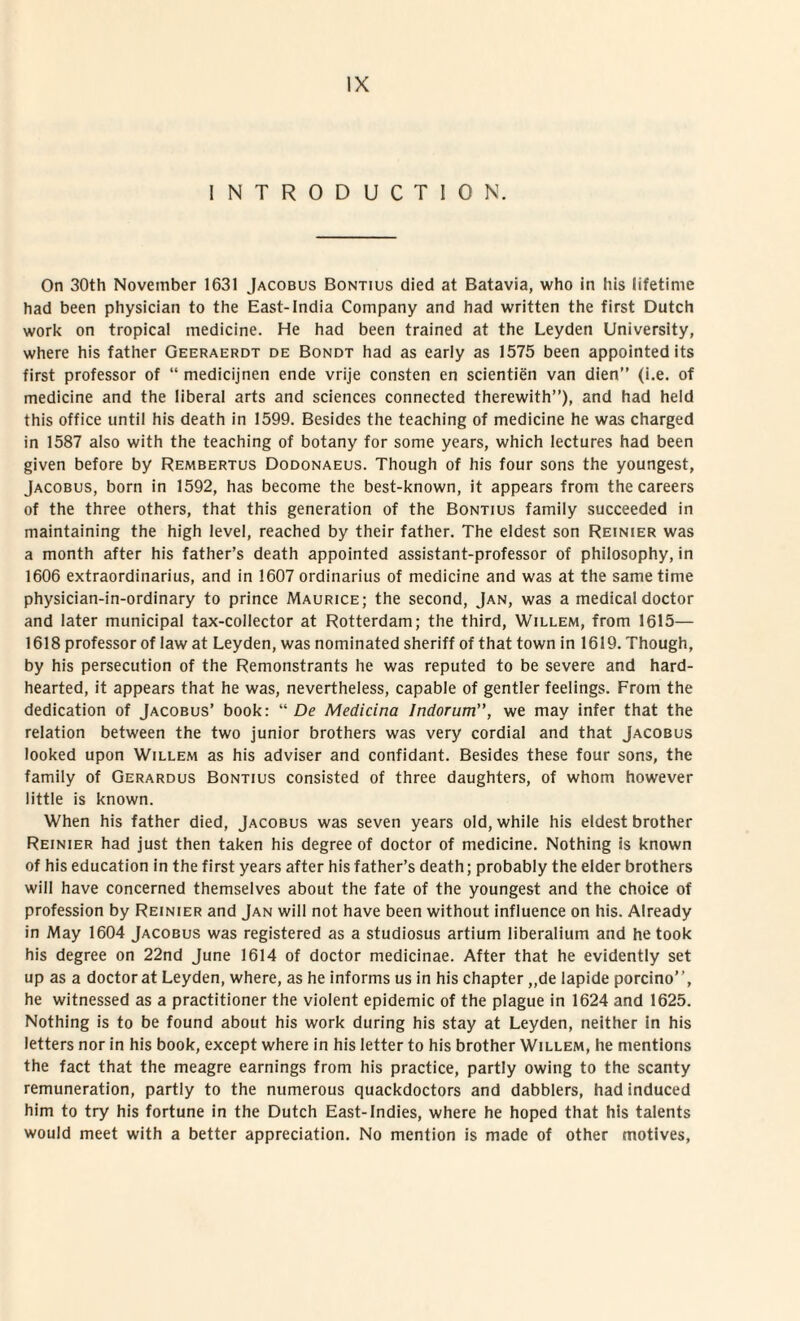 INTRODUCTIO N. On 30th November 1631 Jacobus Bontius died at Batavia, who in his lifetime had been physician to the East-India Company and had written the first Dutch work on tropica! medicine. He had been trained at the Leyden University, where his father Geeraerdt de Bondt had as early as 1575 been appointed its first professor of “ medicijnen ende vrije consten en scientien van dien” (i.e. of medicine and the liberal arts and Sciences connected therewith”), and had held this office until his death in 1599. Besides the teaching of medicine he was charged in 1587 also with the teaching of botany for some years, which lectures had been given before by Rembertus Dodonaeus. Though of his four sons the youngest, Jacobus, born in 1592, has become the best-known, it appears from the careers of the three others, that this generation of the Bontius family succeeded in maintaining the high level, reached by their father. The eldest son Reinier was a month after his father’s death appointed assistant-professor of philosophy, in 1606 extraordinarius, and in 1607 ordinarius of medicine and was at the sanie time physician-in-ordinary to prince Maurice; the second, Jan, was a medical doctor and later municipal tax-collector at Rotterdam; the third, Willem, from 1615— 1618 professor of law at Leyden, was nominated sheriff of that town in 1619. Though, by his persecution of the Remonstrants he was reputed to be severe and hard- hearted, it appears that he was, nevertheless, capable of gentler feelings. From the dedication of Jacobus’ book: “ De Medicina Indorum”, we may infer that the relation between the two junior brothers was very cordial and that Jacobus looked upon Willem as his adviser and confidant. Besides these four sons, the family of Gerardus Bontius consisted of three daughters, of whom however little is known. When his father died, Jacobus was seven years old,while his eldest brother Reinier had just then taken his degree of doctor of medicine. Nothing is known of his education in the first years after his father’s death; probably the elder brothers will have concerned themselves about the fate of the youngest and the choice of profession by Reinier and Jan will not have been without influence on his. Already in May 1604 Jacobus was registered as a studiosus artium liberalium and hetook his degree on 22nd June 1614 of doctor medicinae. After that he evidently set up as a doctor at Leyden, where, as he informs us in his chapter ,,de lapide porcino”, he witnessed as a practitioner the violent epidemic of the plague in 1624 and 1625. Nothing is to be found about his work during his stay at Leyden, neither in his letters nor in his book, except where in his letter to his brother Willem, he mentions the fact that the meagre earnings from his practice, partly owing to the scanty remuneration, partly to the numerous quackdoctors and dabblers, had induced him to try his fortune in the Dutch East-lndies, where he hoped that his talents would meet with a better appreciation. No mention is made of other motives,