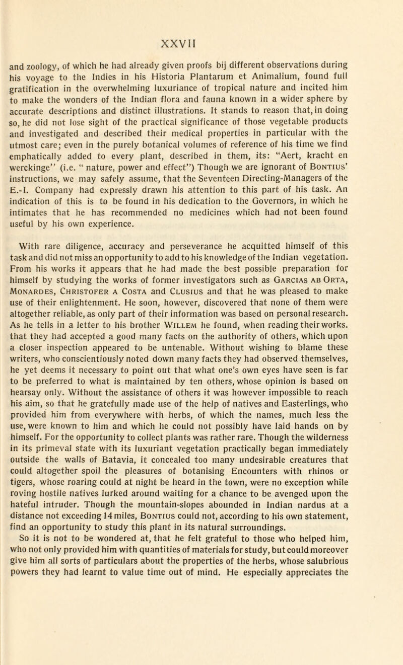 and zoology, of which he had already given proofs bij different observations during his voyage to the Indies in his Historia Plantarum et Animalium, found full gratification in the overwhelming luxuriance of tropical nature and incited him to make the wonders of the Indian flora and fauna known in a wider sphere by accurate descriptions and distinet illustrations. It stands to reason that, in doing so, he did not lose sight of the practical significance of those vegetable products and investigated and described their medical properties in particular with the utmost care; even in the purely botanical volumes of reference of his time we find emphatically added to every piant, described in them, its: “Aert, kracht en werckinge” (i.e. “ nature, power and effect”) Though we are ignorant of Bontius’ instructions, we may safely assume, that the Seventeen Directing-Managers of the E.-I. Company had expressly drawn his attention to this part of his task. An indication of this is to be found in his dedication to the Governors, in which he intimates that he has recommended no medicines which had not been found useful by his own experience. With rare diligence, accuracy and perseverance he acquitted himself of this task and did not miss an opportunity to add to his knowledge of the Indian vegetation. From his works it appears that he had made the best possible preparation for himself by studying the works of former investigators such as Garcias ab Orta, Monardes, Christofer a Costa and Clusius and that he was pleased to make use of their enlightenment. He soon, however, discovered that none of them were altogether reliable, as only part of their information was based on personal research. As he telis in a letter to his brother Willem he found, when reading their works. that they had accepted a good many facts on the authority of others, which upon a closer inspection appeared to be untenable. Without wishing to blame these writers, who conscientiously noted down many facts they had observed themselves, he yet deems it necessary to point out that what one’s own eyes have seen is far to be preferred to what is maintained by ten others, whose opinion is based on hearsay only. Without the assistance of others it was however impossible to reach his aim, so that he gratefully made use of the help of natives and Easterlings, who provided him from everywhere with herbs, of which the names, much less the use, were known to him and which he could not possibly have laid hands on by himself. For the opportunity to collect plants was rather rare. Though the wilderness in its primeval state with its luxuriant vegetation practically began immediately outside the walls of Batavia, it concealed too many undesirable creatures that could altogether spoil the pleasures of botanising Encounters with rhinos or tigers, whose roaring could at night be heard in the town, were no exception while roving hostile natives Iurked around waiting for a chance to be avenged upon the hateful intruder. Though the mountain-slopes abounded in Indian nardus at a distance not exceeding 14 miles, Bontius could not, according to his own statement, find an opportunity to study this piant in its natural surroundings. So it is not to be wondered at, that he felt grateful to those who helped him, who not only provided him with quantities of materials for study, but could moreover give him ali sorts of particulars about the properties of the herbs, whose salubrious powers they had learnt to value time out of mind. He especially appreciates the