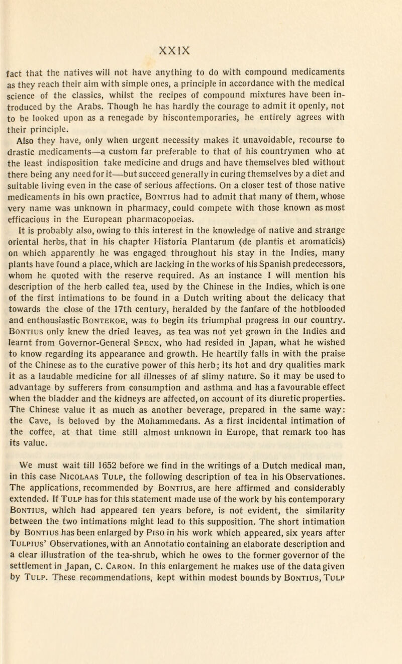 fact that the natives will not have anything to do with compound medicaments as they reach their aitn with simple ones, a principle in accordance with the medical Science of the classics, whilst the rccipes of compound mixtures have been in- troduced by the Arabs. Though he has hardly the courage to admit it openly, not to be looked upon as a renegade by hiscontemporaries, he entirely agrees with their principle. Also they have, only when urgent necessity makes it unavoidable, recourse to drastic medicaments—a custom far preferable to that of his countrymen who at the least indisposition take medicine and drugs and have themselves bled without there being any need for it—but succeed generally in curing themselves by a diet and suitable living even in the case of serious affections. On a closer test of those native medicaments in his own practice, Bontius had to admit that many of them, whose very name was unknown in pharmacy, could compete with those known as most efficacious in the European pharmacopoeias. It is probably also, owingto this interest in the knowledge of native and strange oriental herbs, that in his chapter Historia Plantarum (de plantis et aromaticis) on which apparently he was engaged throughout his stay in the Indies, many plants have found a place, which are lacking in the works of his Spanish predecessors, whom he quoted with the reserve required. As an instance I will mention his description of the herb called tea, used by the Chinese in the Indies, which is one of the first intimations to be found in a Dutch writing about the delicacy that towards the close of the 17th century, heralded by the fanfare of the hotblooded and enthousiastic Bontekoe, was to begin its triumpha! progress in our country. Bontius only knew the dried leaves, as tea was not yet grown in the Indies and learnt from Governor-General Specx, who had resided in Japan, what he wished to know regarding its appearance and growth. He heartily falis in with the praise of the Chinese as to the curative power of this herb; its hot and dry qualities mark it as a laudable medicine for ali illnesses of af slimy nature. So it may be used to advantage by sufferers from consumption and asthma and has a favourable effect when the bladder and the kidneys are affected,on account of its diuretic properties. The Chinese value it as much as another beverage, prepared in the same way: the Cave, is beloved by the Mohammedans. As a first incidental intimation of the coffee, at that time stili almost unknown in Europe, that remark too has its value. We must wait till 1652 before we find in the writings of a Dutch medical man, in this case Nicolaas Tulp, the following description of tea in his Observationes. The applications, recommended by Bontius, are here affirmed and considerably extended. If Tulp has for this statement made use of the work by his contemporary Bontius, which had appeared ten years before, is not evident, the similarity between the two intimations might lead to this supposition. The short intimation by Bontius has been enlarged by Piso in his work which appeared, six years after Tulpius’ Observationes, with an Annotatio containing an elaborate description and a ciear illustration of the tea-shrub, which he owes to the former governor of the settlement in Japan, C. Caron. In this enlargement he makes use of the datagiven by Tulp. These recommendations, kept within modest bounds by Bontius, Tulp