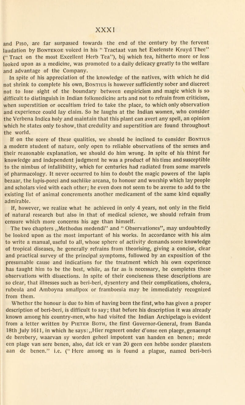 and Piso, are far surpassed towards the end of the century by the fervent laudation by Bontekoe voiced in his “ Tractaat van het Exelenste Kruyd Thee” (“ Tract on the most Excellent Herb Tea”), bij which tea, hitherto more or less looked upon as a medicine, was promotcd to a daily delicacy greatly to the welfare and advantage of the Company. In spite of his appreciation of the knowledge of the natives, with which he did not shrink to complete his own, Bontius is however sufficiently sober and discreet not to lose sight of the boundary between empiricism and magic which is so difficult to distinguish in Indian folkmedicine arts and not to refrain from criticism, when superstition or occultism tried to take the place, to which only observation and experience could Iay ciaim. So he laughs at the Indian women, who consider the Verbena Indica holy and maintain that this piant can avert any spell, an opinion which he states only toshow, that credulity and superstition are found throughout the world. If on the score of these qualities, we should be inclined to consider Bontius a modern student of nature, only open to reliable observations of the senses and their reasonable explanation, we should do him wrong. In spite of his thirst for knowledge and independent judgment he was a product of his time and susceptible to the nimbus of infallibility, which for centuries had radiated from some marvels of pharmacology. It never occurred to him to doubt the magic powers of the lapis bezaar, the lapis-porci and suchlike arcana, to honour and worship which laypeople and scholars vied with each other; he even does not seem to be averse to add to the existing list of animal concrements another medicament of the same kind equally admirable. If, however, we realize what he achieved in only 4 years, not only in the field of natural research but also in that of medical Science, we should refrain from censure which more concerns his age than himself. The two chapters ,,Methodus medendi” and “ Observationes”, may undoubtedly be looked upon as the most important of his works. In accordance with his aim to write a manual, useful to ali, whose sphere of activity demands some knowledge of tropical diseases, he generally refrains from theorising, giving a concise, ciear and practical survey of the principal symptoms, followed by an exposition of the presumable cause and indications for the treatment which his own experience has taught him to be the best, while, as far as is necessary, he completes these observations with dissections. In spite of their conciseness these descriptions are so ciear, that illnesses such as beri-beri, dysentery and their complications, cholera, rubeola and Amboyna smallpox or framboesia may be immediately recognized from them. Whether the honour is due to him of having been the first, who has given a proper description of beri-beri, is difficult to say; that before his description it was already known among his country-men, who had visited the Indian Archipelago is evident from a letter written by Pieter Both, the first Governor-General, from Banda 18th July 1611, in which he says:„Hier regneert onder d’onse een plaege, genaempt de berebery, waarvan sy worden geheel impotent van handen en benen; mede een plage van sere benen, also, dat ick er van 20 geen een hebbe sonder plaesters aan de benen.” i.e. (“ Here among us is found a plague, named beri-beri.