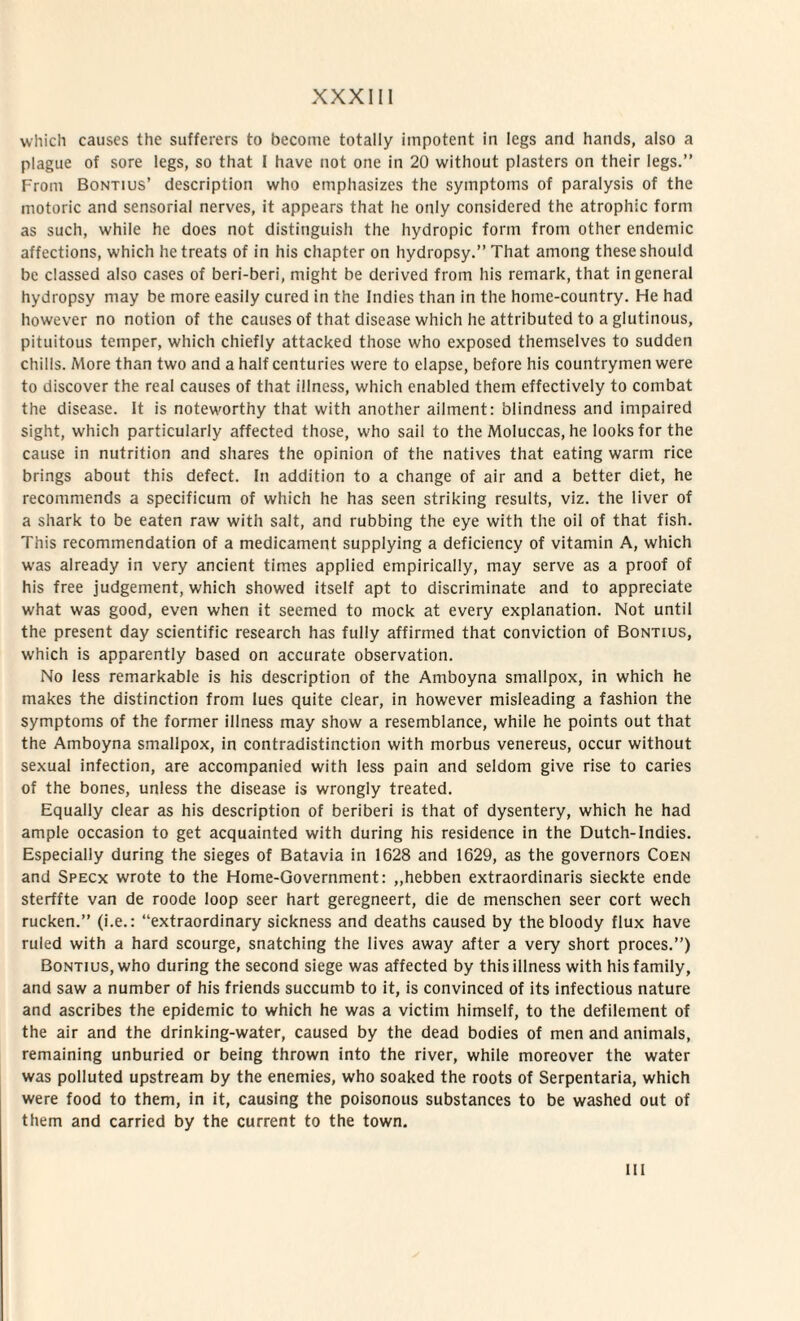 vvliicli causes the sufferers to become totally iinpotent in lcgs and hands, also a plague of sore legs, so that I have not one in 20 without plasters on their legs.” From Bontius’ description who emphasizes the syinptoms of paralysis of the motorie and sensorial nerves, it appears that he only considered the atrophic forni as such, while he does not distinguish the hydropic form from other endemic affections, which hetreats of in his chapter on hydropsy.” That among theseshould bc classed also cases of beri-beri, might be derived from his remark, that ingeneral hydropsy may be more easily cured in the Indies than in the home-country. He had however no notion of the causes of that disease which he attributed to a glutinous, pituitous teniper, which chiefly attacked those who exposed themselves to sudden chills. More than two and a half centuries were to elapse, before his countrymen were to discover the real causes of that illness, which enabled them effectively to conibat the disease. It is noteworthy that with another ailment: blindness and impaired sight, which particularly affected those, who sail to the Moluccas, he looksfor the cause in nutrition and shares the opinion of the natives that eating warm rice brings about this defect. In addition to a change of air and a better diet, he recommends a specificum of which he has seen striking results, viz. the liver of a shark to be eaten raw with salt, and rubbing the eye with the oil of that fish. This recommendation of a medicament supplying a deficiency of vitamin A, which was already in very ancient times applied empirically, may serve as a proof of his free judgement, which showed itself apt to discriminate and to appreciate what was good, even when it seemed to mock at every explanation. Not until the present day scientific research has fully affirmed that conviction of Bontius, which is apparently based on accurate observation. No less remarkable is his description of the Amboyna smallpox, in which he makes the distinction from lues quite ciear, in however misleading a fashion the symptoms of the former illness may show a resemblance, while he points out that the Amboyna smallpox, in contradistinction with morbus venereus, occur without sexual infection, are accompanied with less pain and seldom give rise to caries of the bones, unless the disease is wrongly treated. Equally ciear as his description of beriberi is that of dysentery, which he had ample occasion to get acquainted with during his residence in the Dutch-Indies. Especialiy during the sieges of Batavia in 1628 and 1629, as the governors Coen and Specx wrote to the Home-Government: ,,hebben extraordinaris sieckte ende sterffte van de roode loop seer hart geregneert, die de menschen seer cort wech rucken.” (i.e.: “extraordinary sickness and deaths caused by the bloody flux have ruled with a hard scourge, snatching the lives away after a very short proces.”) Bontius, who during the second siege was affected by this illness with hisfamily, and saw a number of his friends succumb to it, is convinced of its infectious nature and ascribes the epidemic to which he was a victim himself, to the defilement of the air and the drinking-water, caused by the dead bodies of men and animals, remaining unburied or being thrown into the river, while moreover the water was polluted upstream by the enemies, who soaked the roots of Serpentaria, which were food to them, in it, causing the poisonous substances to be washed out of them and carried by the current to the town. IU