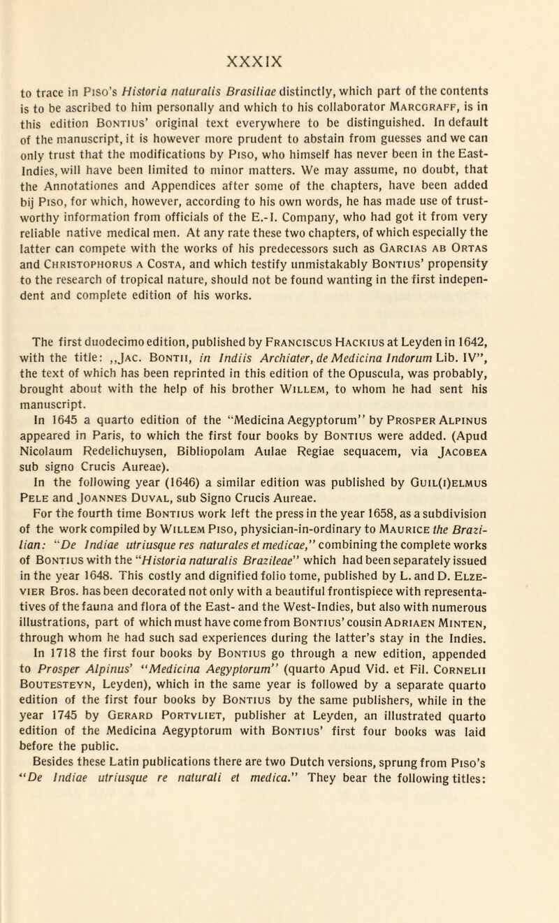 to trace in Piso’s Historia naturalis Brasiliac distinctly, which part of the contents is to be ascribed to him personaliy and which to his collaborator Marcgraff, is in this edition Bontius’ original text everywhere to be distinguished. In default of the manuscript, it is however more prudent to abstain from guesses and we can only trust that the modifications by Piso, who himself has never been in the East- Indies, will have been limited to niinor matters. We may assume, no doubt, that the Annotationes and Appendices after some of the chapters, have been added bij Piso, for which, however, according to his own words, he has made use of trust- worthy information from officials of the E.-I. Company, who had got it from very reliable native medical men. At any rate these two chapters, of which especially the latter can compete with the works of his predecessors such as Garcias ab Ortas and Christophorus a Costa, and which testify unmistakabiy Bontius’ propensity to the research of tropical nature, should not be found wanting in the first indepen- dent and complete edition of his works. The first duodecimo edition, published by Franciscus Hackius at Leyden in 1642, with the title: ,,Jac. Bontii, in Indiis Archiater, de Medicina Indorum Lib. IV”, the text of which has been reprinted in this edition of the Opuscula, was probably, brought about with the help of his brother Willem, to whom he had sent his manuscript. In 1645 a quarto edition of the “Medicina Aegyptorum” by Prosper Alpinus appeared in Paris, to which the first four books by Bontius were added. (Apud Nicolaum Redelichuysen, Bibliopolam Aulae Regiae sequacem, via Jacobea sub signo Crucis Aureae). In the following year (1646) a similar edition was published by Guil(i)elmus Pele and Joannes Duval, sub Signo Crucis Aureae. For the fourth time Bontius work left the press in the year 1658, as a subdivision of the work compiled by Willem Piso, physician-in-ordinary to Maurice the Brazi- lian: De Indiae utriusque res naturales et medicae, combining the complete works of Bontius with the Historia naturalis Brazileae” which had been separately issued in the year 1648. This costly and dignified folio tome, published by L. and D. Elze- vier Bros, has been decorated not only with a beautiful frontispiece with representa- tives of thefauna and flora of the East- and the West-Indies, but also with numerous illustrations, part of which must have come from Bontius’ cousin Adriaen Minten, through whom he had such sad experiences during the latter’s stay in the Indies. In 1718 the first four books by Bontius go through a new edition, appended to Prosper Alpinus’ “Medicina Aegyptorum” (quarto Apud Vid. et Fil. Cornelii Boutesteyn, Leyden), which in the same year is followed by a separate quarto edition of the first four books by Bontius by the same publishers, while in the year 1745 by Gerard Portvliet, publisher at Leyden, an illustrated quarto edition of the Medicina Aegyptorum with Bontius’ first four books was Iaid before the public. Besides these Latin publications there are two Dutch versions, sprung from Piso’s “De Indiae utriusque re naturali et medica.” They bear the following tities: