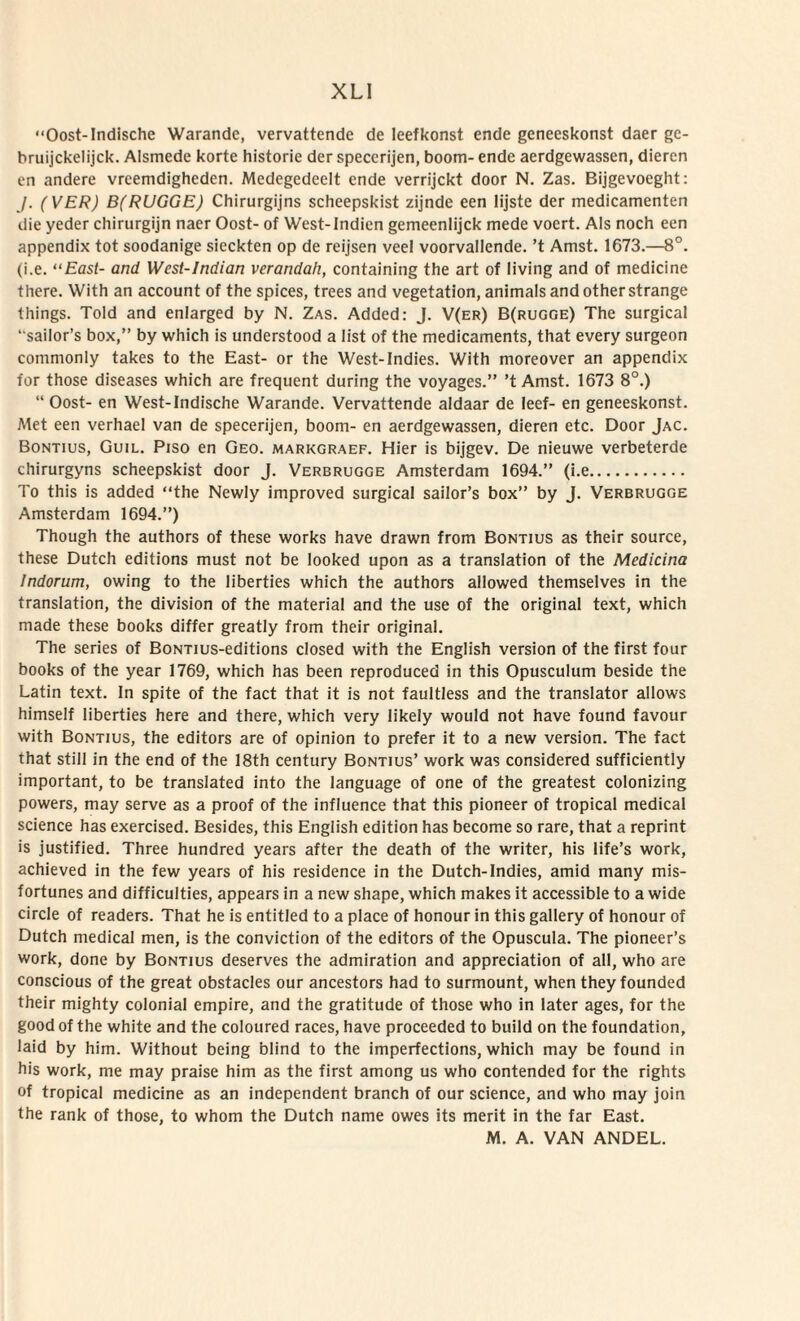 “Oost-Indische Warande, vervattende de leefkonst ende geneeskonst daer gc- bruijckelijck. Alsmede korte historie der speccrijen, boom- ende aerdgewassen, dieren en andere vrcemdigheden. Mcdegedeelt ende verrijckt door N. Zas. Bijgevoeght: J. (VER) B(RUGGE) Chirurgijns scheepskist zijnde een lijste der medicamenten die yeder chirurgijn naer Oost- of West-Indien gemeenlijck mede voert. Ais noch een appendix tot soodanige sieckten op de reijsen veel voorvallende. ’t Amst. 1673.—8°. (i.e. “East- and Wcst-Indian verandah, containing the art of living and of medicine there. With an account of the spices, trees and vegetation, animals and otherstrange things. Told and enlarged by N. Zas. Added: J. V(er) B(rugge) The surgical ‘ saiIor’s box,” by which is understood a Iist of the medicaments, that every surgeon commonly takes to the East- or the West-Indies. With moreover an appendix for those diseases which are frequent during the voyages.” ’t Amst. 1673 8°.) “ Oost- en West-Indische Warande. Vervattende aldaar de leef- en geneeskonst. Met een verhael van de specerijen, boom- en aerdgewassen, dieren etc. Door Jac. Bontius, Guil. Pjso en Geo. markgraef. Hier is bijgev. De nieuwe verbeterde chirurgyns scheepskist door J. Verbrugge Amsterdam 1694.” (i.e. To this is added “the Newly improved surgical sailor’s box” by J. Verbrugge Amsterdam 1694.”) Though the authors of these works have drawn from Bontius as their source, these Dutch editions must not be looked upon as a translation of the Medicina Indorum, owing to the liberties which the authors aliowed themselves in the translation, the division of the material and the use of the original text, which made these books differ greatly from their original. The series of BoNTius-editions closed with the English version of the first four books of the year 1769, which has been reproduced in this Opusculum beside the Latin text. In spite of the fact that it is not faultless and the translator allows himself liberties here and there, which very likely would not have found favour with Bontius, the editors are of opinion to prefer it to a new version. The fact that stili in the end of the 18th century Bontius’ work was considered sufficiently important, to be translated into the language of one of the greatest colonizing powers, may serve as a proof of the influence that this pioneer of tropical medical Science has exercised. Besides, this English edition has become so rare, that a reprint is justified. Three hundred years after the death of the writer, his life’s work, achieved in the few years of his residence in the Dutch-Indies, amid many mis- fortunes and difficulties, appears in a new shape, which makes it accessible to a wide circle of readers. That he is entitled to a place of honour in this gallery of honour of Dutch medical men, is the conviction of the editors of the Opuscula. The pioneer’s work, done by Bontius deserves the admiration and appreciation of ali, who are conscious of the great obstacles our ancestors had to surmount, when they founded their mighty colonial empire, and the gratitude of those who in later ages, for the good of the white and the coloured races, have proceeded to build on the foundation, laid by him. Without being blind to the imperfections, which may be found in his work, me may praise him as the first among us who contended for the rights of tropical medicine as an independent branch of our science, and who may join the rank of those, to whom the Dutch name owes its merit in the far East.