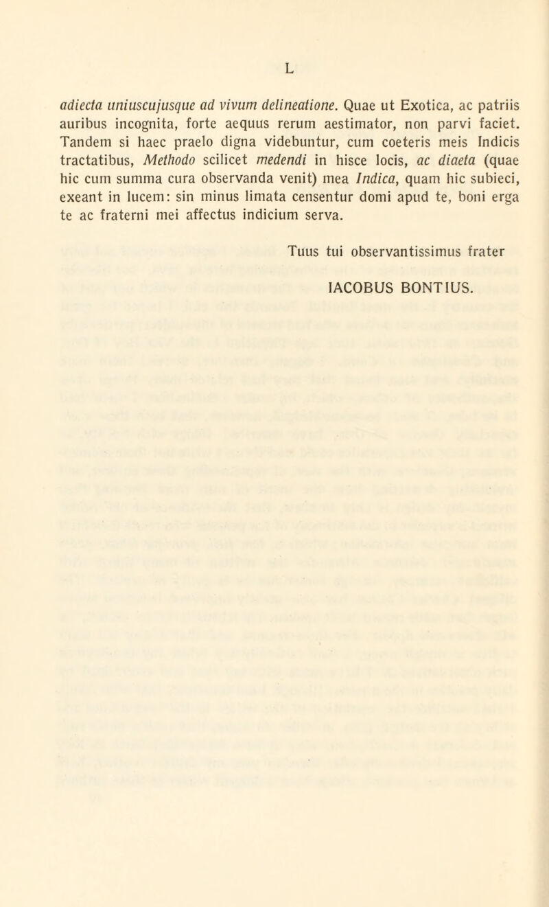 adiecta uniuscujusque ad vivum delineatione. Quae ut Exotica, ac patriis auribus incognita, forte aequus rerum aestimator, non parvi faciet. Tandem si haec praelo digna videbuntur, cum coeteris meis Indicis tractatibus, Methodo scilicet medendi in hisce locis, ac diaeta (quae hic cum summa cura observanda venit) mea Indica, quam hic subieci, exeant in lucem: sin minus limata censentur domi apud te, boni erga te ac fraterni mei affectus indicium serva. Tuus tui observantissimus frater
