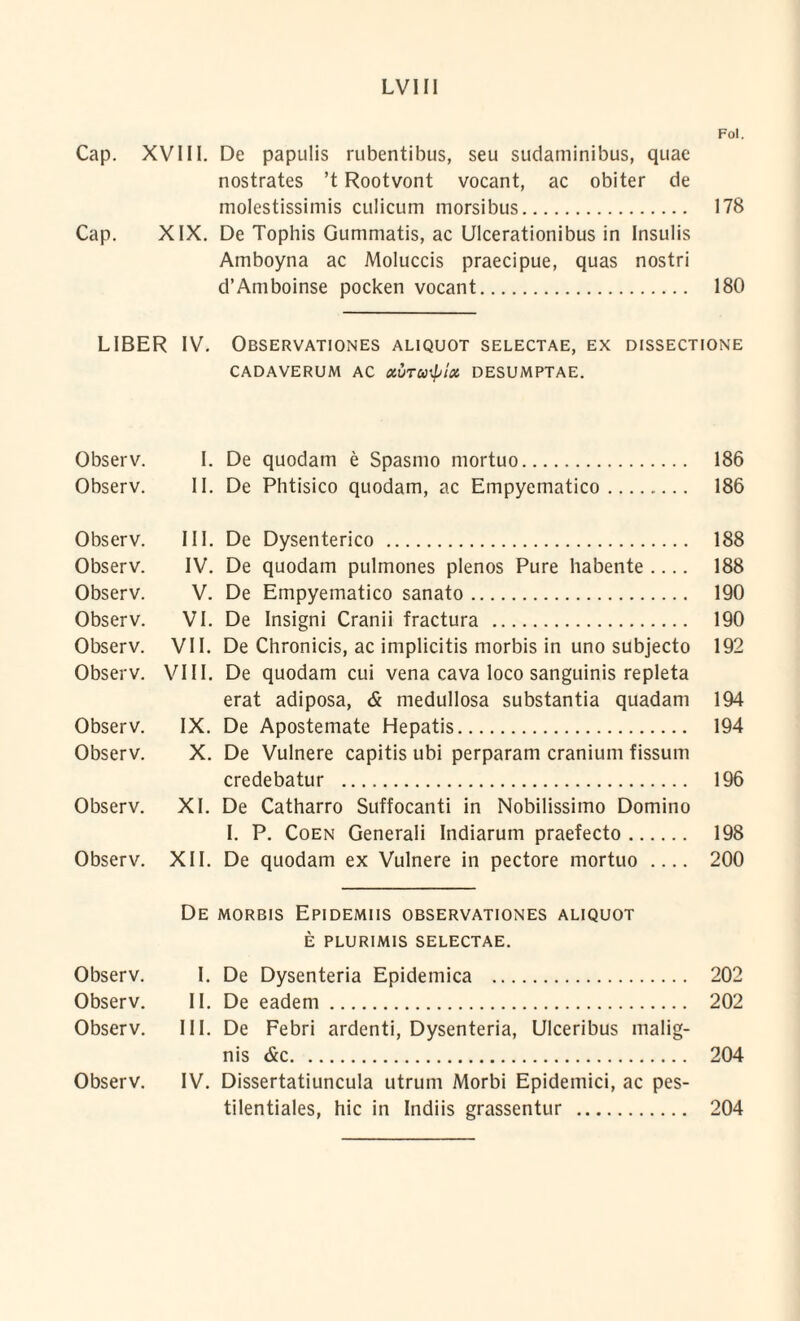 Fol. Cap. XVIII. De papulis rubentibus, seu sudaminibus, quae nostrates ’t Rootvont vocant, ac obiter de molestissimis culicum morsibus. 178 Cap. XIX. De Tophis Gummatis, ac Ulcerationibus in Insulis Amboyna ac Moluccis praecipue, quas nostri d’Amboinse pocken vocant. 180 LIBER IV. Observationes aliquot selectae, ex dissectione CADAVERUM AC XUTUHptCt DESUMPTAE. Observ. I. De quodam e Spasmo mortuo. 186 Observ. II. De Phtisico quodam, ac Empyematico. 186 Observ. III. De Dysenterico . 188 Observ. IV. De quodam pulmones plenos Pure habente_ 188 Observ. V. De Empyematico sanato. 190 Observ. VI. De Insigni Cranii fractura . 190 Observ. VII. De Chronicis, ac implicitis morbis in uno subjecto 192 Observ. VIII. De quodam cui vena cava loco sanguinis repleta erat adiposa, & medullosa substantia quadam 194 Observ. IX. De Apostemate Hepatis. 194 Observ. X. De Vulnere capitis ubi perparam cranium fissum credebatur . 196 Observ. XI. De Catharro Suffocanti in Nobilissimo Domino I. P. Coen Generali Indiarum praefecto. 198 Observ. XII. De quodam ex Vulnere in pectore mortuo_ 200 De morbis Epidemus observationes aliquot E PLURIMIS SELECTAE. Observ. I. De Dysenteria Epidemica . 202 Observ. II. De eadem. 202 Observ. III. De Febri ardenti, Dysenteria, Ulceribus malig¬ nis &c. 204 Observ. IV. Dissertatiuncula utrum Morbi Epidemici, ac pes- tilentiales, hic in Indiis grassentur . 204