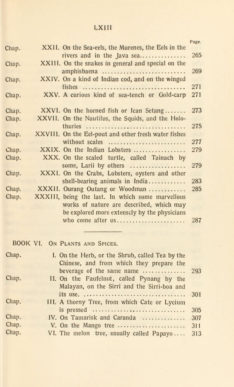 Page. Chap. XXII. On the Sea-eels, the Murenes, the Eels in the rivers and in the Java sea. 265 Chap. XXIII. On the snakes in general and special on the amphisbaena . 269 Chap. XXIV. On a kind of Indian cod, and on the winged fishes . 271 Chap. XXV. A curious kind of sea-tench or Gold-carp 271 Chap. XXVI. On the horned fish or Ican Setang. 273 Chap. XXVII. On the Nautilus, the Squids, and the Holo- thuries . 275 Chap. XXVIII. On the Eel-pout and other fresh water fishes without scales . 277 Chap. XXIX. On the Indian Lobsters. 279 Chap. XXX. On the scaled turtle, called Tainach by some, Larii by others . 279 Chap. XXXI. On the Crabs, Lobsters, oysters and other shell-bearing animals in India. 283 Chap. XXXII. Ourang Outang or Woodman. 285 Chap. XXXIII, being the last. In which some marvellous works of nature are deseribed, which may be explored more extensely by the physicians who come after us. 287 BOOK VI. On Plants and Spices. Chap. I. On the Herb, or the Shrub, called Tea by the Chinese, and from which they prepare the beverage of the same name . 293 Chap. II. On the Faufelnut, called Pynang by the Malayan, on the Sirri and the Sirri-boa and its use. 301 Chap. III. A thorny Tree, from which Cate or Lycium is pressed . 305 Chap. IV. On Tamarisk and Caranda . 307 Chap. V. On the Mango tree. 311 Chap. VI. The melon tree, usually called Papayo.... 313