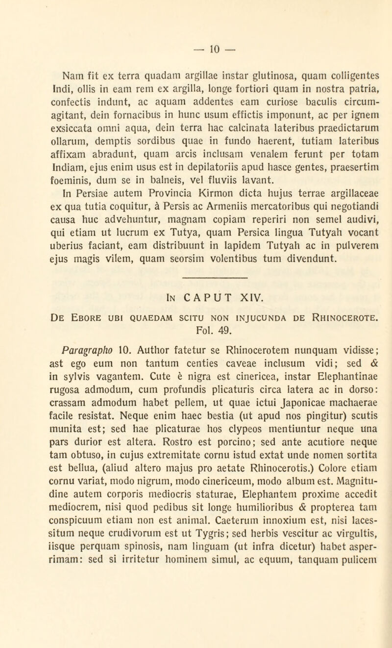 Nam fit ex terra quadam argillae instar glutinosa, quam colligentes Indi, ollis in eam rem ex argilla, longe fortiori quam in nostra patria, confectis indunt, ac aquam addentes eam curiose baculis circum- agitant, dein fornacibus in hunc usum effictis imponunt, ac per ignem exsiccata omni aqua, dein terra hac calcinata lateribus praedictarum ollarum, demptis sordibus quae in fundo haerent, tutiam lateribus affixam abradunt, quam arcis inclusam venalem ferunt per totam Indiam, ejus enim usus est in depilatoriis apud hasce gentes, praesertim foeminis, dum se in balneis, vel fluviis lavant. In Persiae autem Provincia Kirmon dicta hujus terrae argillaceae ex qua tutia coquitur, a Persis ac Armeniis mercatoribus qui negotiandi causa huc advehuntur, magnam copiam reperiri non semel audivi, qui etiam ut lucrum ex Tutya, quam Persica lingua Tutyah vocant uberius faciant, eam distribuunt in lapidem Tutyah ac in pulverem ejus magis vilem, quam seorsim volentibus tum divendunt. In CAPUT XIV. De Ebore ubi quaedam scitu non injucunda de Rhinocerote. Fol. 49. Paragrapho 10. Author fatetur se Rhinocerotem nunquam vidisse; ast ego eum non tantum centies caveae inclusum vidi; sed & in sylvis vagantem. Cute e nigra est cinericea, instar Elephantinae rugosa admodum, cum profundis plicaturis circa latera ac in dorso: crassam admodum habet pellem, ut quae ictui Japonicae machaerae facile resistat. Neque enim haec bestia (ut apud nos pingitur) scutis munita est; sed hae plicaturae hos clypeos mentiuntur neque una pars durior est altera. Rostro est porcino; sed ante acutiore neque tam obtuso, in cujus extremitate cornu istud extat unde nomen sortita est bellua, (aliud altero majus pro aetate Rhinocerotis.) Colore etiam cornu variat, modo nigrum, modo cinericeum, modo album est. Magnitu¬ dine autem corporis mediocris staturae, Elephantem proxime accedit mediocrem, nisi quod pedibus sit longe humilioribus & propterea tam conspicuum etiam non est animal. Caeterum innoxium est, nisi laces¬ situm neque crudivorum est ut Tygris; sed herbis vescitur ac virgultis, iisque perquam spinosis, nam linguam (ut infra dicetur) habet asper¬ rimam: sed si irritetur hominem simul, ac equum, tanquam pulicem