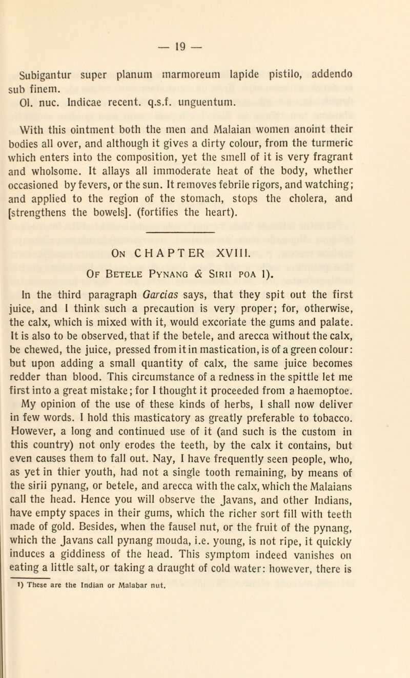Subigantur super planum marmoreum lapide pistilo, addendo sub finem. 01. nuc. Indicae recent. q.s.f. unguentum. Witli this ointment both the men and Malaian women anoint their bodies all over, and although it gives a dirty colour, from the turmeric which enters into the composition, yet the smell of it is very fragrant and wholsotne. It allays all immoderate heat of the body, whether occasioned by fevers, or the sun. It removes febrile rigors, and watching; and applied to the region of the stomach, stops the cholera, and [strengthens the bowels]. (fortifies the heart). On CH APTER XVIII. Of Betele Pynang & Sirii poa 1). In the third paragraph Garcias says, that they spit out the first juice, and 1 think such a precaution is very proper; for, otherwise, the calx, which is mixed with it, would excoriate the gums and palate. It is also to be observed, that if the betele, and arecca without the calx, be chewed, the juice, pressed from it in mastication,is of a green colour: but upon adding a small quantity of calx, the same juice becomes redder than blood. This circumstance of a redness in the spittle let me first into a great mistake; for I thought it proceeded from a haemoptoe. My opinion of the use of these kinds of herbs, I shall now deliver in few words. I hold this masticatory as greatly preferable to tobacco. However, a long and continued use of it (and such is the custom in this country) not only erodes the teeth, by the calx it contains, but even causes them to fall out. Nay, I have frequently seen people, who, as yet in thier youth, had not a single tooth remaining, by means of the sirii pynang, or betele, and arecca with the calx, which the Malaians call the head. Hence you will observe the Javans, and other Indians, have empty spaces in their gums, which the richer sort fili with teeth made of gold. Besides, when the fausel nut, or the frnit of the pynang, which the Javans call pynang mouda, i.e. young, is not ripe, it quickly induces a giddiness of the head. This symptom indeed vanishes on eating a little salt, or taking a draught of cold water: however, there is 1) These are the Indian or Atalabar nut.