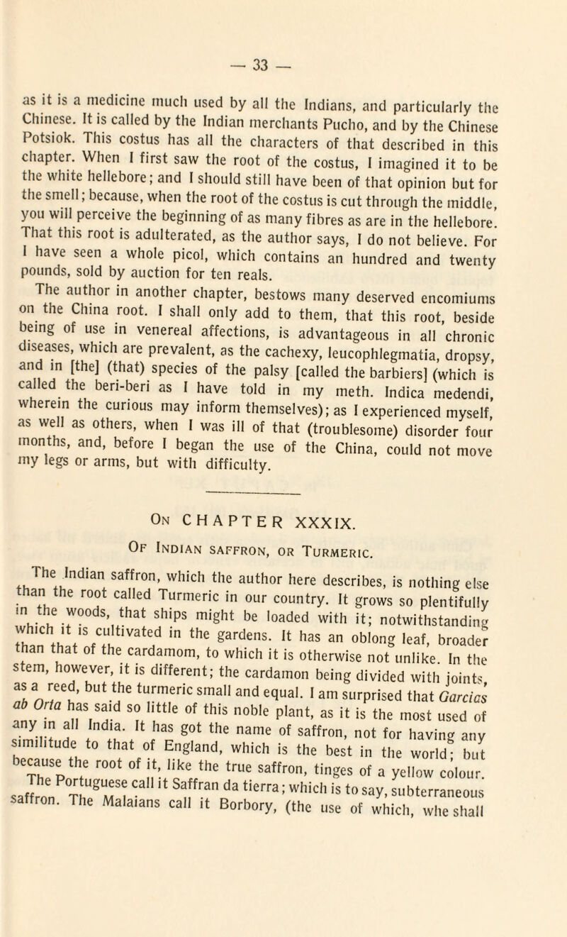 as it is a medicine mucli used by ali the Indians, and particularly the Chinese. It is called by the Indian merchants Pucho, and by the Chinese Potsiok. This costus has ali the characters of that described in this chapter. When I first saw the root of the costus, I imagined it to be the white hellebore; and I should stili have been of that opinion but for the smell; because, when the root of the costus is cut through the middle, you will perceive the beginning of as many fibres as are in the hellebore! That this root is adulterated, as the author says, I do not believe. For 1 have seen a whole picol, which contains an hundred and twenty pounds, sold by auction for ten reals. The author in another chapter, bestows many deserved encomiums on the Cinna root. I shall only add to them, that this root, beside being of use in venereal affections, is advantageous in all chronie diseases, which are prevalent, as the cachexy, leucophlegmatia, dropsy and in [the] (that) species of the palsy [called the barbiers] (which is caled the beri-ben as I have told in my meth. Indica medendi, wherein the cunous may inform themselves); as I experienced myself as well as others, when I was ill of that (troublesoine) disorder four months, and, before I began the use of the China, could not move my legs or arms, but with difficulty. On CHAPTER XXXIX. Of Indian saffron, or Turmeric. Hie Jndian saffron, which the author here describes, is nothing else than the root called Turmeric in our country. It grows so plentifully m the woods that ships might be loaded with it; notwithstanding than th,t,SfCtUh atHd m thC gardenS' !t h3S an °bl0n ,eaf’ broader than that of the cardamom, to which it is otherwise not unlike. In the stem, however, it is different; the cardamon being divided with joints as a reed, but the turmeric small and equal. I am surprised that Garcias anv ZT* °' thiS n°b'e p,ant’ aS jt is the «*«t used of any m all India. It has got the name of saffron, not for havin* any s.mihtude to that of England, which is the best in the world! but ecause the root of it, hke the true saffron, tinges of a yellow colour saflon ThUegUM^ ^  S ^ ^:Which is to saV- subterraneous' saffron. The Malaians call it Borbory, (the use of which, whe shall