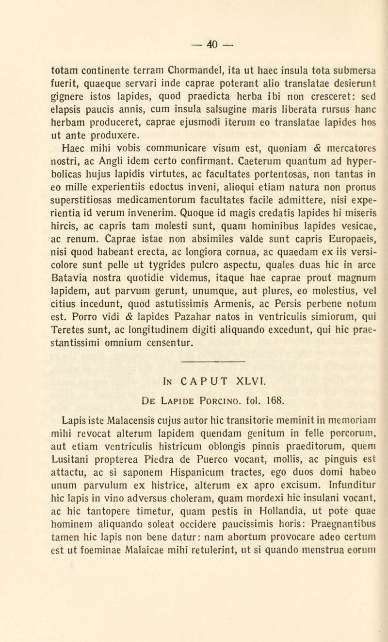 totam continente terram Chormandel, ita ut haec insula tota submersa fuerit, quaeque servari inde caprae poterant alio translatae desierunt gignere istos lapides, quod praedicta herba ibi non cresceret: sed elapsis paucis annis, cum insula salsugine maris liberata rursus hanc herbam produceret, caprae ejusmodi iterum eo translatae lapides hos ut ante produxere. Haec mihi vobis communicare visum est, quoniam & mercatores nostri, ac Angli idem certo confirmant. Caeterum quantum ad hyper- bolicas hujus lapidis virtutes, ac facultates portentosas, non tantas in eo mille experientiis edoctus inveni, alioqui etiam natura non pronus superstitiosas medicamentorum facultates facile admittere, nisi expe¬ rientia id verum invenerim. Quoque id magis credatis lapides hi miseris hircis, ac capris tam molesti sunt, quam hominibus lapides vesicae, ac renum. Caprae istae non absimiles valde sunt capris Europaeis, nisi quod habeant erecta, ac longiora cornua, ac quaedam ex iis versi¬ colore sunt pelle ut tygrides pulcro aspectu, quales duas hic in arce Batavia nostra quotidie videmus, itaque hae caprae prout magnum lapidem, aut parvum gerunt, unumque, aut plures, eo molestius, vel citius incedunt, quod astutissimis Armenis, ac Persis perbene notum est. Porro vidi & lapides Pazahar natos in ventriculis simiorum, qui Teretes sunt, ac longitudinem digiti aliquando excedunt, qui hic prae- stantissimi omnium censentur. In CAPUT XLV1. De Lapide Porcino, fol. 168. Lapis iste Malacensis cujus autor hic transitorie meminit in memoriam mihi revocat alterum lapidem quendam genitum in felle porcorum, aut etiam ventriculis histricum oblongis pinnis praeditorum, quem Lusitani propterea Piedra de Puerco vocant, mollis, ac pinguis est attactu, ac si saponem Hispanicum tractes, ego duos domi habeo unum parvulum ex histrice, alterum ex apro excisum. Infunditur hic lapis in vino adversus choleram, quam mordexi hic insulani vocant, ac hic tantopere timetur, quam pestis in Hollandia, ut pote quae hominem aliquando soleat occidere paucissimis horis: Praegnantibus tamen hic lapis non bene datur: nam abortum provocare adeo certum est ut foeminae Malaicae mihi retulerint, ut si quando menstrua eorum