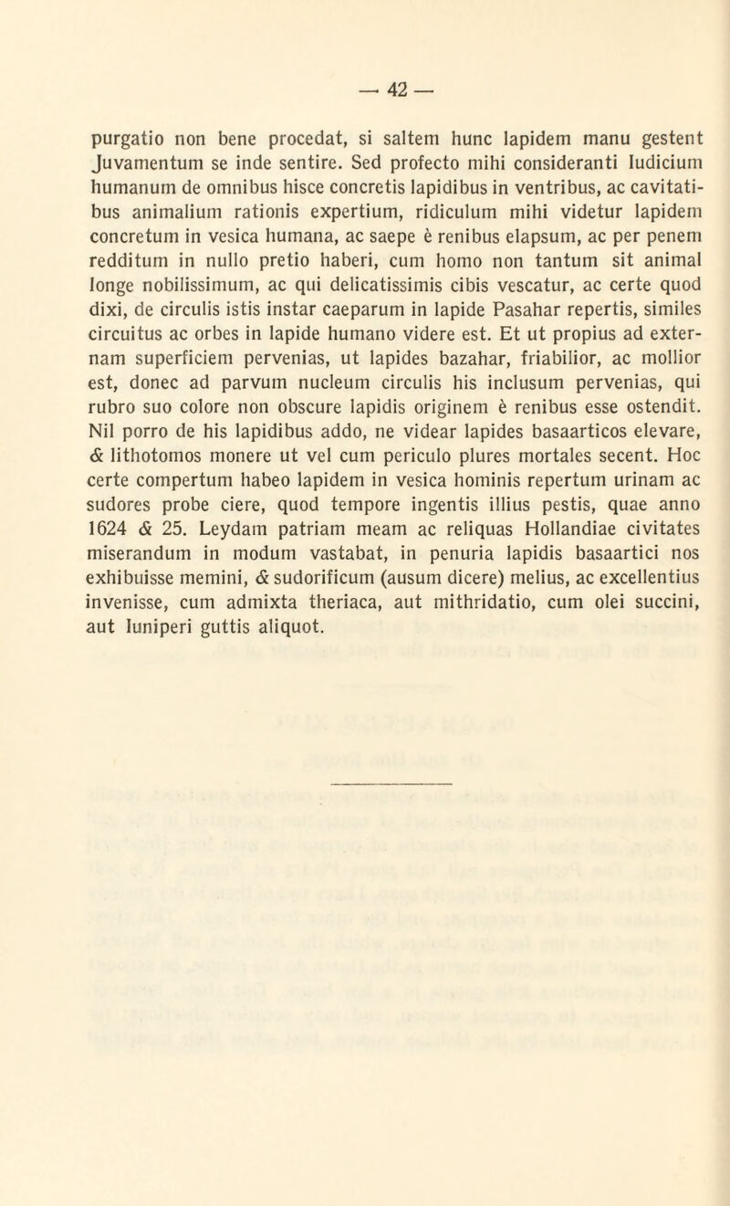 purgatio non bene procedat, si saltem hunc lapidem manu gestent Juvamentum se inde sentire. Sed profecto mihi consideranti Iudicium humanum de omnibus hisce concretis lapidibus in ventribus, ac cavitati¬ bus animalium rationis expertium, ridiculum mihi videtur lapidem concretum in vesica humana, ac saepe e renibus elapsum, ac per penem redditum in nullo pretio haberi, cum homo non tantum sit animal longe nobilissimum, ac qui delicatissimis cibis vescatur, ac certe quod dixi, de circulis istis instar caeparum in lapide Pasahar repertis, similes circuitus ac orbes in lapide humano videre est. Et ut propius ad exter¬ nam superficiem pervenias, ut lapides bazahar, friabilior, ac mollior est, donec ad parvum nucleum circulis his inclusum pervenias, qui rubro suo colore non obscure lapidis originem e renibus esse ostendit. Nil porro de his lapidibus addo, ne videar lapides basaarticos elevare, & lithotomos monere ut vel cum periculo plures mortales secent. Hoc certe compertum habeo lapidem in vesica hominis repertum urinam ac sudores probe ciere, quod tempore ingentis illius pestis, quae anno 1624 & 25. Leydam patriam meam ac reliquas Hollandiae civitates miserandum in modum vastabat, in penuria lapidis basaartici nos exhibuisse memini, & sudorificum (ausum dicere) melius, ac excellentius invenisse, cum admixta theriaca, aut mithridatio, cum olei succini, aut Iuniperi guttis aliquot.