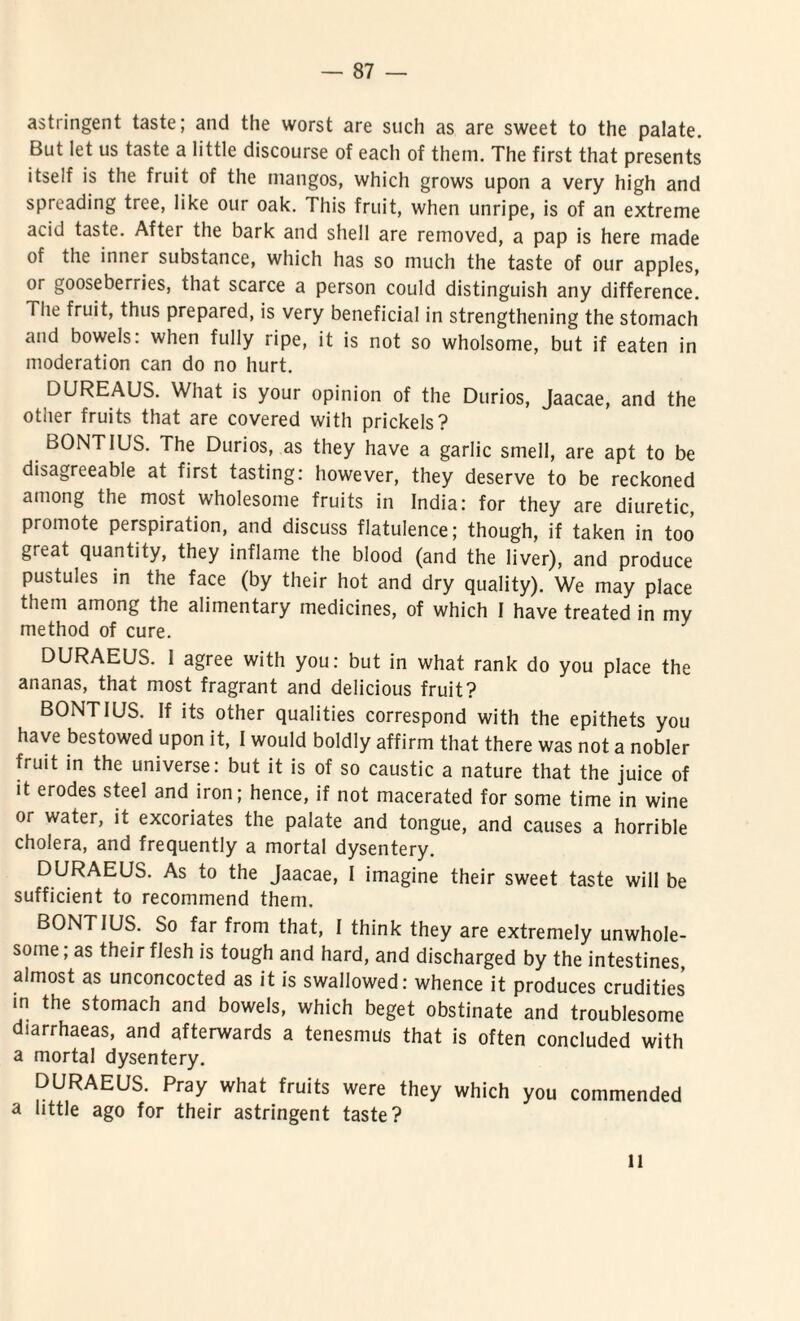 astringent taste; and the worst are such as are sweet to the palate. But let us taste a little discourse of each of them. The first that presents itseif is the fruit of the niangos, which grows upon a very high and spreading tree, like our oak. This fruit, when unripe, is of an extreme acid taste. After the bark and shell are removed, a pap is here made of the inner substance, which has so much the taste of our apples, or gooseberries, that scarce a person could distinguish any difference. Tiie fruit, thus prepared, is very beneficia! in strengthening the stomach and bowels: when fully ripe, it is not so wholsome, but if eaten in moderation can do no hurt. DUREAUS. Wliat is your opinion of the Durios, Jaacae, and the other fruits that are covered with prickels? BONTIUS. The Durios, as they have a garlic smell, are apt to be disagreeable at first tasting: however, they deserve to be reckoned among the most wholesome fruits in India: for they are diuretic, promote perspiration, and discuss flatulence; though, if taken in too great quantity, they inflame the blood (and the liver), and produce pustules in the face (by their hot and dry quality). We may place them among the alimentary medicines, of which I have treated in my method of cure. DURAEUS. I agree with you: but in what rank do you place the ananas, that most fragrant and delicious fruit? BONTIUS. If its other qualities correspond with the epithets you have bestowed upon it, I would boldly affirm that there was not a nobler fruit in the universe: but it is of so caustic a nature that the juice of it erodes steel and iron; hence, if not macerated for some time in wine or water, it excoriates the palate and tongue, and causes a horrible cholera, and frequently a mortal dysentery. DURAEUS. As to the Jaacae, I imagine their sweet taste will be sufficient to recommend them. BONTIUS. So far from that, I think they are extremely unwhole- some; as their flesh is tough and hard, and discharged by the intestines, aimost as unconcocted as it is swallowed: whence it produces crudities in the stomach and bowels, which beget obstinate and troublesome diarrhaeas, and afterwards a tenesmus that is often concluded with a mortal dysentery. DURAEUS. Pray what fruits were they which you commended a little ago for their astringent taste? ll