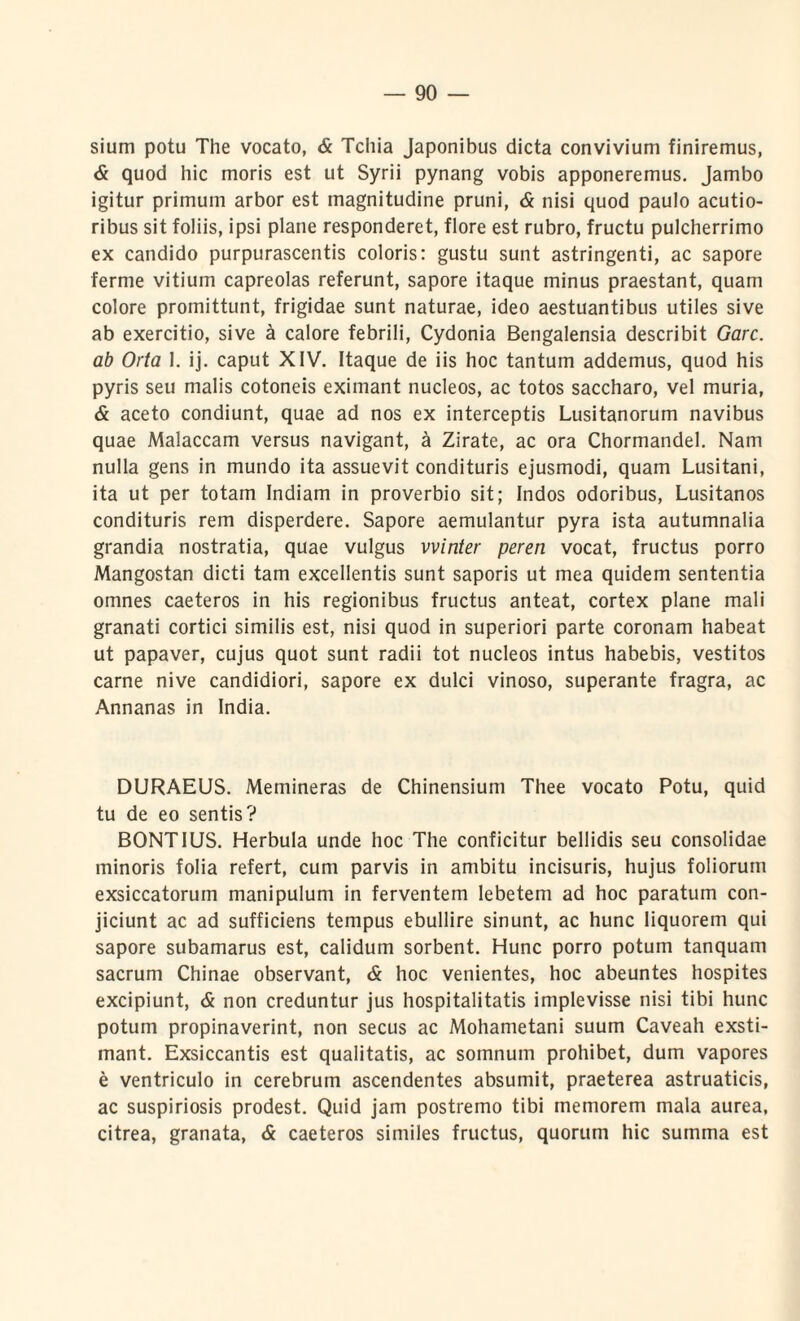 sium potu The vocato, & Tchia Japonibus dicta convivium finiremus, & quod hic moris est ut Syrii pynang vobis apponeremus. Jambo igitur primum arbor est magnitudine pruni, & nisi quod paulo acutio¬ ribus sit foliis, ipsi plane responderet, flore est rubro, fructu pulcherrimo ex candido purpurascentis coloris: gustu sunt astringenti, ac sapore ferme vitium capreolas referunt, sapore itaque minus praestant, quam colore promittunt, frigidae sunt naturae, ideo aestuantibus utiles sive ab exercitio, sive a calore febrili, Cydonia Bengalensia describit Garc. ab Orta 1. ij. caput XIV. Itaque de iis hoc tantum addemus, quod his pyris seu malis cotoneis eximant nucleos, ac totos saccharo, vel muria, & aceto condiunt, quae ad nos ex interceptis Lusitanorum navibus quae Malaccam versus navigant, a Zirate, ac ora Chormandel. Nam nulla gens in mundo ita assuevit condituris ejusmodi, quam Lusitani, ita ut per totam Indiam in proverbio sit; Indos odoribus, Lusitanos condituris rem disperdere. Sapore aemulantur pyra ista autumnalia grandia nostratia, quae vulgus vvinter peren vocat, fructus porro Mangostan dicti tam excellentis sunt saporis ut mea quidem sententia omnes caeteros in his regionibus fructus anteat, cortex plane mali granati cortici similis est, nisi quod in superiori parte coronam habeat ut papaver, cujus quot sunt radii tot nucleos intus habebis, vestitos carne nive candidiori, sapore ex dulci vinoso, superante fragra, ac Annanas in India. DURAEUS. Memineras de Chinensium Thee vocato Potu, quid tu de eo sentis? BONTIUS. Herbula unde hoc The conficitur bellidis seu consolidae minoris folia refert, cum parvis in ambitu incisuris, hujus foliorum exsiccatorum manipulum in ferventem lebetem ad hoc paratum con¬ jiciunt ac ad sufficiens tempus ebullire sinunt, ac hunc liquorem qui sapore subamarus est, calidum sorbent. Hunc porro potum tanquam sacrum Chinae observant, & hoc venientes, hoc abeuntes hospites excipiunt, & non creduntur jus hospitalitatis implevisse nisi tibi hunc potum propinaverint, non secus ac Mohametani suum Caveah exsti- mant. Exsiccantis est qualitatis, ac somnum prohibet, dum vapores e ventriculo in cerebrum ascendentes absumit, praeterea astruaticis, ac suspiriosis prodest. Quid jam postremo tibi memorem mala aurea, citrea, granata, & caeteros similes fructus, quorum hic summa est