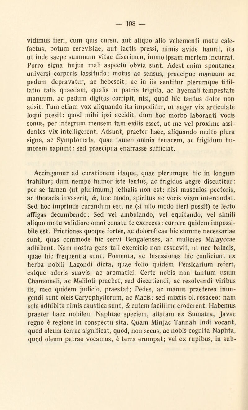 vidimus fieri, cum quis cursu, aut aliquo alio vehementi motu cale¬ factus, potum cerevisiae, aut lactis pressi, nimis avide haurit, ita ut inde saepe summum vitae discrimen, immo ipsam mortem incurrat. Porro signa hujus mali aspectu obvia sunt. Adest enim spontanea universi corporis lassitudo; motus ac sensus, praecipue manuum ac pedum depravatur, ac hebescit; ac in iis sentitur plerumque titil¬ latio talis quaedam, qualis in patria frigida, ac hyemali tempestate manuum, ac pedum digitos corripit, nisi, quod hic tantus dolor non adsit. Tum etiam vox aliquando ita impeditur, ut aeger vix articulate loqui possit: quod mihi ipsi accidit, dum hoc morbo laboranti vocis sonus, per integrum mensem tam exilis esset, ut me vel proxime assi¬ dentes vix intelligerent. Adsunt, praeter haec, aliquando multo plura signa, ac Symptomata, quae tamen omnia tenacem, ac frigidum hu¬ morem sapiunt: sed praecipua enarrasse sufficiat. Accingamur ad curationem itaque, quae plerumque hic in longum trahitur; dum nempe humor iste lentus, ac frigidus aegre discutitur: per se tamen (ut plurimum,) lethalis non est: nisi musculos pectoris, ac thoracis invaserit, &, hoc modo, spiritus ac vocis viam intercludat. Sed hoc imprimis curandum est, ne (si ullo modo fieri possit) te lecto affigas decumbendo: Sed vel ambulando, vel equitando, vel simili aliquo motu validiore omni conatu te exerceas: currere quidem impossi¬ bile est. Frictiones quoque fortes, ac doloroficae hic summe necessariae sunt, quas commode hic servi Bengalenses, ac mulieres Malayccae adhibent. Nam nostra gens tali exercitio non assuevit, ut nec balneis, quae hic frequentia sunt. Fomenta, ac Insessiones hic conficiunt ex herba nobili Lagondi dicta, quae folio quidem Persicarium refert, estque odoris suavis, ac aromatici. Certe nobis non tantum usum Chamomeli, ac Meliloti praebet, sed discutiendi, ac resolvendi viribus iis, meo quidem judicio, praestat; Pedes, ac manus praeterea inun¬ gendi sunt oleis Caryophyllorum, ac Macis: sed mixtis ol. rosaceo: nam sola adhibita nimis caustica sunt, & cutem faciliime eroderent. Habemus praeter haec nobilem Naphtae speciem, allatam ex Sumatra, Javae regno e regione in conspectu sita. Quam Minjac Tannah Indi vocant, quod oleum terrae significat, quod, non secus, ac nobis cognita Naphta, quod oleum petrae vocamus, e terra erumpat; vel ex rupibus, in sub-