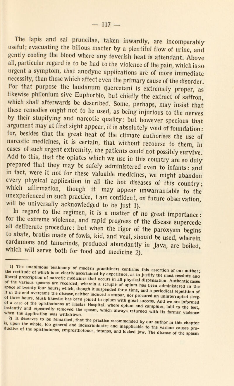 The Iapis and sal prunellae, taken inwardly, are incoinparahly nseful; evacuating the bilious niatter by a plentiful flow of urine, and gently cooling the blood where any feverish heat is attendant. Above iill, particular regard is to be had to the violence of the pain, whichisso urgent a symptom, that anodyne applications are of more immediate necessity, than those which affect even the primary cause of the disordcr. For that purpose the laudanum quercetani is extremely proper, as likewise philonium sive Euphorbio, but chiefly the extract of saffron which shall afterwards be described. Sorne, perhaps, may insist that these remedies ought not to be used, as being injurious to the nerves by their stupifying and narcotic quality: but however specious that argument may at first sight appear, it is absolutely void of foundation : for, besides that the great heat of the climate authorises the use of narcotic medicines, it is certain, that without recourse to them, in cases ot such urgent extremity, the patients could not possibly survive. Add to this, that the opiates which we use in this country are so duly prepared that they may be safely administered even to infants: and in fact, were it not for these valuable medicines, we might abandon every physical application in all the hot diseases of this country; which affirmation, though it may appear unwarrantable to the unexperienced in such practice, I am confident, on future obseivation, will be universally acknowledged to be just 1). In regard to the regimen, it is a matter of no great importance: for the extreme violence, and rapid progress of the disease supercede all deliberate procedure: but when the rigor of the paroxysm begins to abate, broths made of fowls, kid, and veal, should be used, wherein cardamons and tamarinds, produced abundantly in Java, are boiled which will serve both for food and medicine 2). 1) The unanimotis testimony of modern practitiners confirms thic pecprti™ * ... 'pa,m’wh,t“ ^SSS552^^SrJSS