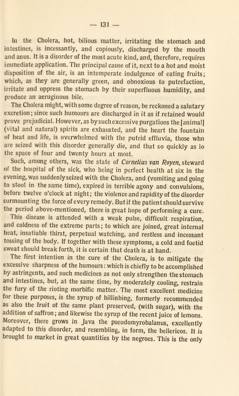 In the Cholera, hot, bilious matter, irritating the stomach and intestines, is incessantly, and copiously, discharged by the mouth and anus. It is a disorder of the most acute kind, and, therefore, requires immediate application. The principal cause of it, next to a hot and moist disposition of the air, is an intemperate indulgence of eating fruits; which, as they are generally green, and obnoxious to putrefaction, irritate and oppress the stomach by their superfluous humidity, and produce an aeruginous bile. The Cholera might, with some degree of reason, be reckoned a salutary excretion; since sucli humours are discharged in it as if retained would prove prejudicial. However, as bysuch excessive purgations the [animal] (vital and natural) spirits are exhausted, and the heart the fountain of heat and life, is overwhelmed with the putrid effluvia, those whn are seized with this disorder generally die, and that so quickly as io the space of four and twenty hours at most. Such, among others, was the state of Cornelius van Royen, steward of the hospital of the sick, who being in perfect health at six in the evening, was suddenlyseized with the Cholera, and (vomiting andgoing to stool in the same time), expired in terrible agony and convulsions, before twelve o’clock at night; the violence and rapidityof the disorder surmounting the force of e very remedy. But if the patient should survi ve the period above-mentioned, there is great hope of performing a cure. This disease is attended with a weak pulse, difficult respiration, and coldness of the extreme parts; to which are joined, great internal heat, insatiable thirst, perpetual watching, and restless and incessant tossing of the body. If together with these symptoms, a cold and foetid sweat should break forth, it is certain that death is at hand. The first intention in the cure of the Cholera, is to mitigate the excessive sharpness of the humours: which is chiefly to be accomplished by astringents, and such medicines as not only strengthen the stomach and intestines, but, at the same time, by moderately cooling, restrain the fury of the rioting morbific matter. The most excellent medicine for these purposes, is the syrup of billinbing, formerly recommended as also the fruit of the same piant preserved, (with sugar), with the addition of saffron; and likewise the syrup of the recent juice of lemons. Moreover, there grows in Java the pseudomyrobalanus, excellently adapted to this disorder, and resembling, in form, the bellericos. It is brought to market in great quantities by the negroes. This is the only