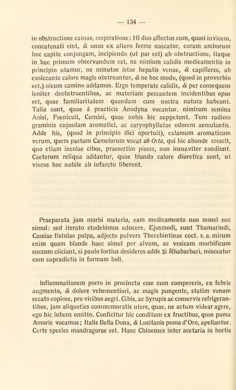 in obstructione causas, respiratione: Hi duo affectus cum, quasi invicem, concatenati sint, & unus ex altero ferine nascatur, curam amborum hoc capite conjungam, incipiendo (ut par est) ab obstructione, itaque in hac primum observandum est, ne nimium calidis medicamentis in principio utamur, ne minutae istae hepatis venae, & capillares, ab exsiccante calore magis obstruantur, & ne hoc modo, (quod in proverbio est,) oleum camino addamus. Ergo temperate calidis, & per consequens leniter deobstruentibus, ac materiam peccantem incidentibus opus est, quae familiaritatem quandam cum nostra natura habeant. Talia sunt, quae a practicis Anodyna vocantur, nimirum semina Anisi, Foeniculi, Cumini, quae nobis hic suppetunt. Tum radices graminis cujusdam aromatici, ac caryophyllatae odorem aemulantis. Adde his, (quod in principio dici oportuit), calamum aromaticum verum, quem pastum Camelorum vocat ab Orta, qui hic abunde crescit, quo etiam incolae cibos, praesertim pisces, non insuaviter condiunt. Caeterum reliqua addantur, quae blando calore diuretica sunt, ut viscus hoc nobile ab infarctu liberent. Praeparata jam morbi materia, eam medicamento non semel nec simul: sed iterato studebimus educere. Ejusmodi, sunt Thamarindi, Cassiae fistulae pulpa, adjecto pulvere Therebintinae coct. s. a. mirum enim quam blande haec simul per alvum, ac vesicam morbificum succum eiiciant, si paulo fortius desideres adde 3i Rhabarbari, misceatur cum supradictis in formam boli. Inflammationem porro in procinctu esse cum compereris, ex febris augmento, & dolore vehementiori, ac magis pungente, statim venam secato copiose, pro viribus aegri. Cibis, ac Syrupis ac conservis refrigeran¬ tibus, jam aliquoties commemoratis utere, quae, ne actum videar agere, ego hic lubens omitto. Conficitur hic conditum ex fructibus, quos poma Amoris vocamus; Italis Bella Dona, & Lusitanis poma d’Oro, apellantur. Certe species mandragorae est. Hanc Chinenses inter acetaria in hortis