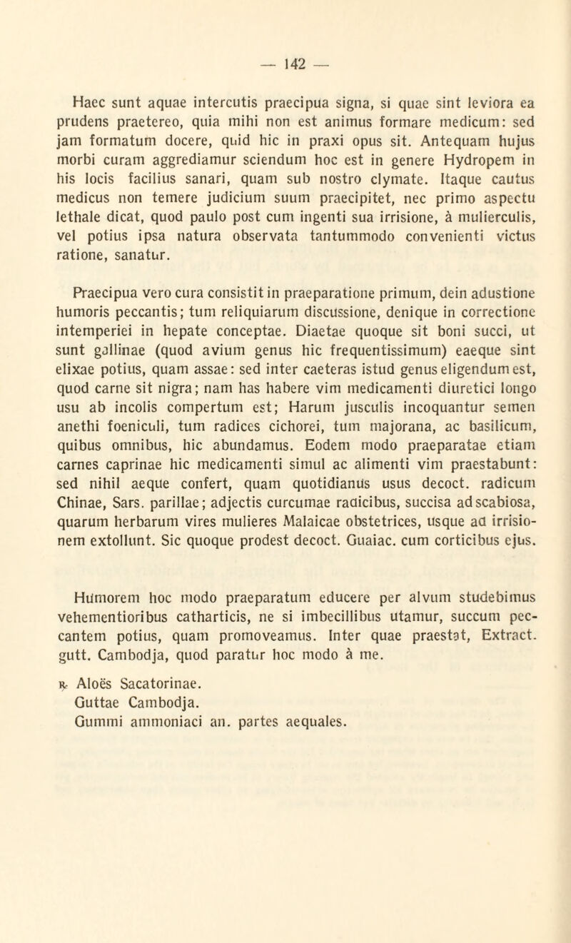 Haec sunt aquae intercutis praecipua signa, si quae sint leviora ea prudens praetereo, quia mihi non est animus formare medicum: sed jam formatum docere, quid hic in praxi opus sit. Antequam hujus morbi curam aggrediamur sciendum hoc est in genere Hydropem in his locis facilius sanari, quam sub nostro clymate. Itaque cautus medicus non temere judicium suum praecipitet, nec primo aspectu lethale dicat, quod paulo post cum ingenti sua irrisione, h mulierculis, vel potius ipsa natura observata tantummodo convenienti victus ratione, sanatur. Praecipua vero cura consistit in praeparatione primum, dein adustione humoris peccantis; tum reliquiarum discussione, denique in correctione intemperiei in hepate conceptae. Diaetae quoque sit boni succi, ut sunt gallinae (quod avium genus hic frequentissimum) eaeque sint elixae potius, quam assae: sed inter caeteras istud genus eligendum est, quod carne sit nigra; nam has habere vim medicamenti diuretici longo usu ab incolis compertum est; Harum jusculis incoquantur semen anethi foeniculi, tum radices cichorei, tum majorana, ac basilicum, quibus omnibus, hic abundamus. Eodem modo praeparatae etiam carnes caprinae hic medicamenti simul ac alimenti vim praestabunt: sed nihil aeque confert, quam quotidianus usus decoct. radicum Chinae, Sars. parillae; adjectis curcumae raaicibus, succisa ad scabiosa, quarum herbarum vires mulieres Malaicae obstetrices, usque ad irrisio¬ nem extollunt. Sic quoque prodest decoct. Guaiac. cum corticibus ejus. Humorem hoc modo praeparatum educere per alvum studebimus vehementioribus catharticis, ne si imbecillibus utamur, succum pec¬ cantem potius, quam promoveamus, inter quae praestat, Extract. gutt. Cambodja, quod paratur hoc modo a me. Rr Aloes Sacatorinae. Guttae Cambodja. Gummi ammoniaci an. partes aequales.