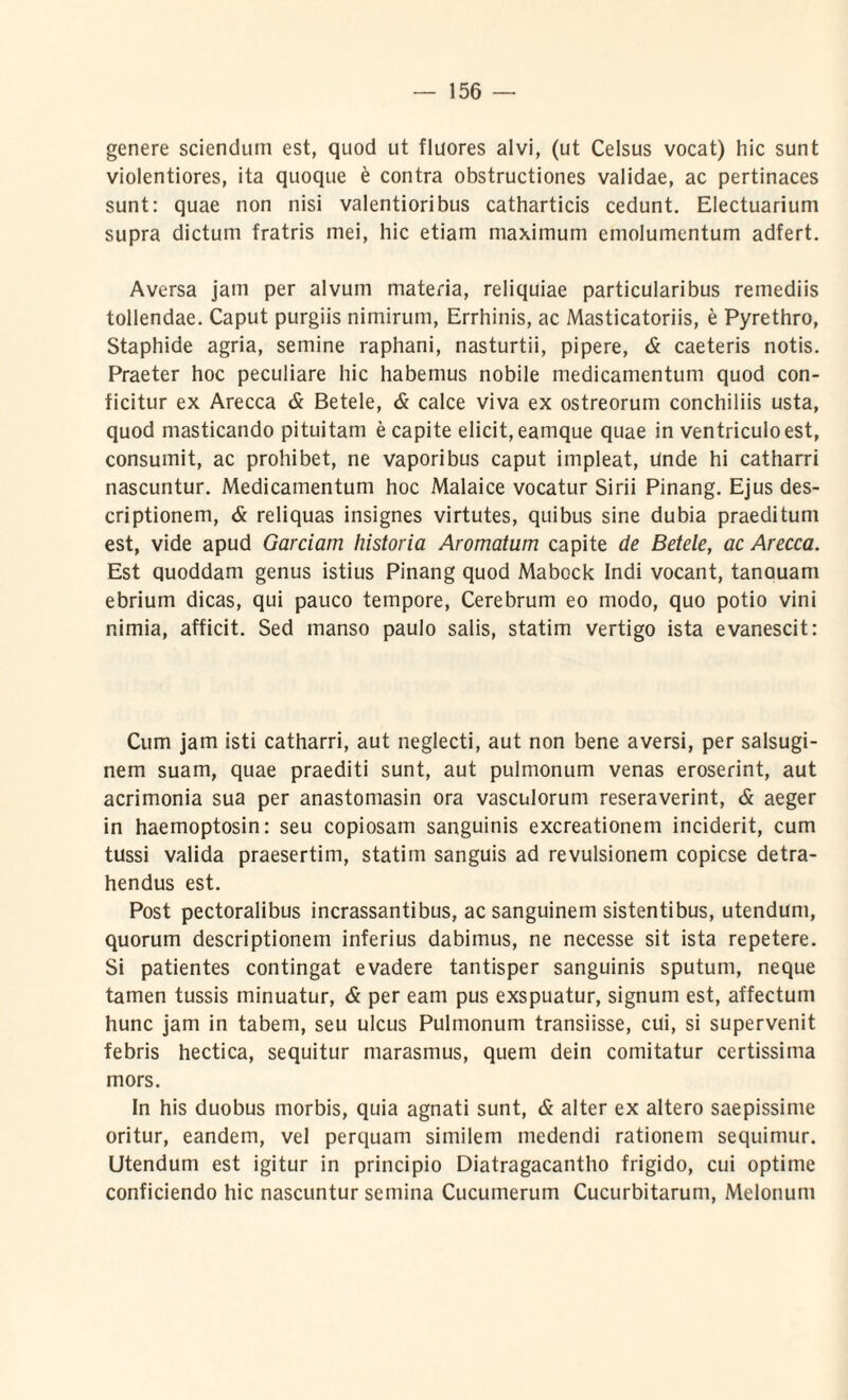 genere sciendum est, quod ut fluores alvi, (ut Celsus vocat) hic sunt violentiores, ita quoque & contra obstructiones validae, ac pertinaces sunt: quae non nisi valentioribus catharticis cedunt. Electuarium supra dictum fratris mei, hic etiam maximum emolumentum adfert. Aversa jam per alvum materia, reliquiae particularibus remediis tollendae. Caput purgiis nimirum, Errhinis, ac Masticatoriis, e Pyrethro, Staphide agria, semine raphani, nasturtii, pipere, & caeteris notis. Praeter hoc peculiare hic habemus nobile medicamentum quod con¬ ficitur ex Arecca & Betele, & calce viva ex ostreorum conchiliis usta, quod masticando pituitam e capite elicit, eamque quae in ventriculo est, consumit, ac prohibet, ne vaporibus caput impleat, Unde hi catharri nascuntur. Medicamentum hoc Malaice vocatur Sirii Pinang. Ejus des¬ criptionem, & reliquas insignes virtutes, quibus sine dubia praeditum est, vide apud Garciam historia Aromatum capite de Betele, ac Arecca. Est quoddam genus istius Pinang quod Mabock Indi vocant, tanauam ebrium dicas, qui pauco tempore, Cerebrum eo modo, quo potio vini nimia, afficit. Sed manso paulo salis, statim vertigo ista evanescit: Cum jam isti catharri, aut neglecti, aut non bene aversi, per salsugi¬ nem suam, quae praediti sunt, aut pulmonum venas eroserint, aut acrimonia sua per anastomasin ora vasculorum reseraverint, & aeger in haemoptosin: seu copiosam sanguinis excreationem inciderit, cum tussi valida praesertim, statim sanguis ad revulsionem copicse detra¬ hendus est. Post pectoralibus incrassantibus, ac sanguinem sistentibus, utendum, quorum descriptionem inferius dabimus, ne necesse sit ista repetere. Si patientes contingat evadere tantisper sanguinis sputum, neque tamen tussis minuatur, & per eam pus exspuatur, signum est, affectum hunc jam in tabem, seu ulcus Pulmonum transiisse, cui, si supervenit febris hectica, sequitur marasmus, quem dein comitatur certissima mors. In his duobus morbis, quia agnati sunt, & alter ex altero saepissime oritur, eandem, vel perquam similem medendi rationem sequimur. Utendum est igitur in principio Diatragacantho frigido, cui optime conficiendo hic nascuntur semina Cucumerum Cucurbitarum, Melonum