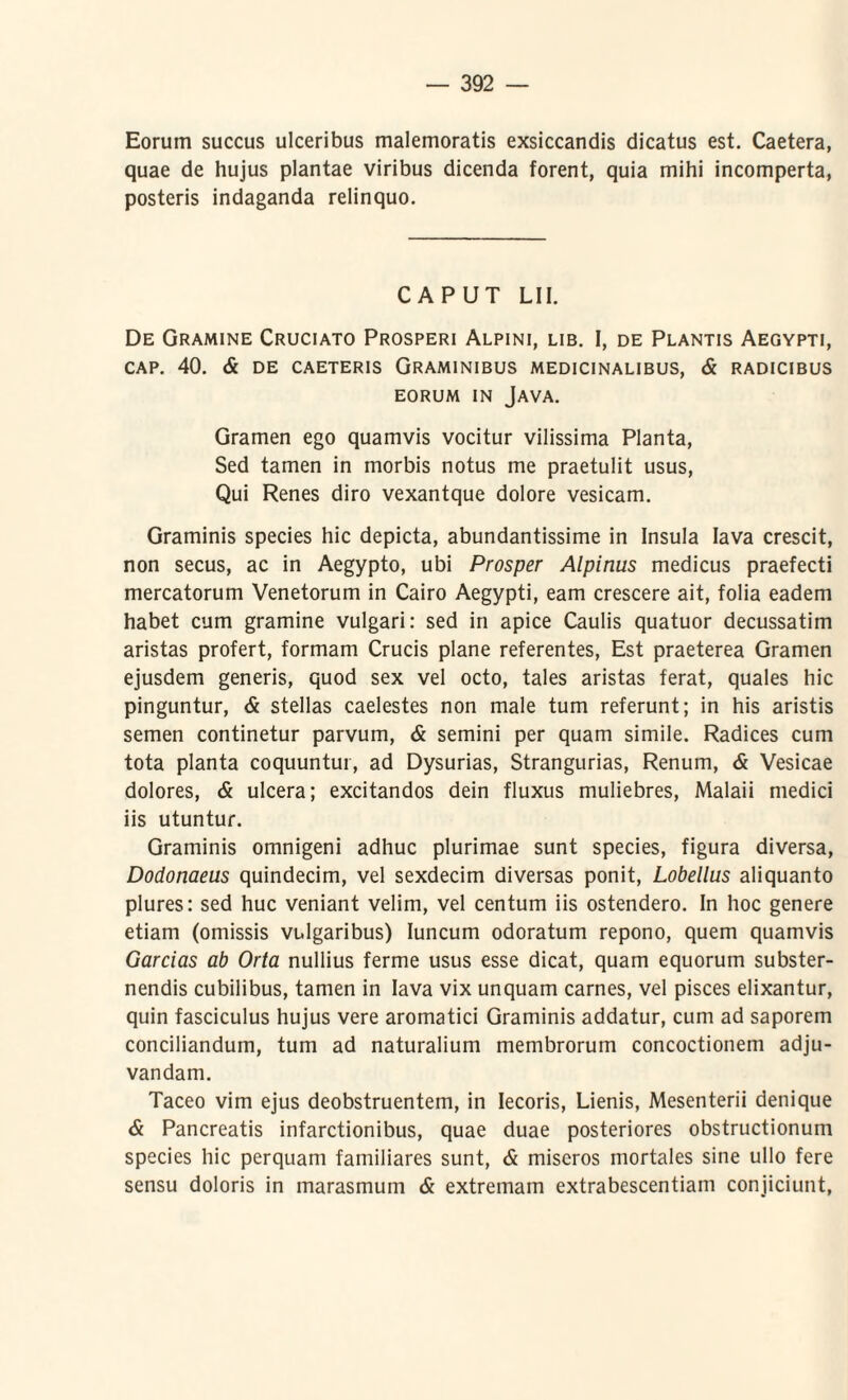 Eorum succus ulceribus malemoratis exsiccandis dicatus est. Caetera, quae de hujus plantae viribus dicenda forent, quia mihi incomperta, posteris indaganda relinquo. CAPUT LII. De Gramine Cruciato Prosperi Alpini, lib. I, de Plantis Aegypti, CAP. 40. & DE CAETERIS GRAMINIBUS MEDICINALIBUS, & RADICIBUS EORUM IN JAVA. Gramen ego quamvis vocitur vilissima Planta, Sed tamen in morbis notus me praetulit usus, Qui Renes diro vexantque dolore vesicam. Graminis species hic depicta, abundantissime in Insula lava crescit, non secus, ac in Aegypto, ubi Prosper Alpinus medicus praefecti mercatorum Venetorum in Cairo Aegypti, eam crescere ait, folia eadem habet cum gramine vulgari: sed in apice Caulis quatuor decussatim aristas profert, formam Crucis plane referentes, Est praeterea Gramen ejusdem generis, quod sex vel octo, tales aristas ferat, quales hic pinguntur, & stellas caelestes non male tum referunt; in his aristis semen continetur parvum, & semini per quam simile. Radices cum tota planta coquuntur, ad Dysurias, Strangurias, Renum, & Vesicae dolores, & ulcera; excitandos dein fluxus muliebres, Malaii medici iis utuntur. Graminis omnigeni adhuc plurimae sunt species, figura diversa, Dodonaeus quindecim, vel sexdecim diversas ponit, Lobellus aliquanto plures: sed huc veniant velim, vel centum iis ostendero. In hoc genere etiam (omissis vulgaribus) Iuncum odoratum repono, quem quamvis Garcias ab Orta nullius ferme usus esse dicat, quam equorum subster¬ nendis cubilibus, tamen in lava vix unquam carnes, vel pisces elixantur, quin fasciculus hujus vere aromatici Graminis addatur, cum ad saporem conciliandum, tum ad naturalium membrorum concoctionem adju¬ vandam. Taceo vim ejus deobstruentem, in Iecoris, Lienis, Mesenterii denique & Pancreatis infarctionibus, quae duae posteriores obstructionum species hic perquam familiares sunt, & miseros mortales sine ullo fere sensu doloris in marasmum & extremam extrabescentiam conjiciunt,