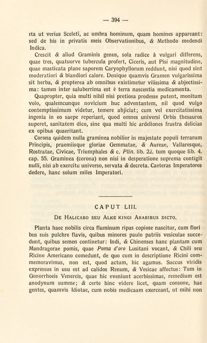 ita ut verius Sceleti, ac umbra hominum, quam homines appareant: sed de his in privatis meis Observationibus, & Methodo medendi Indica. Crescit & aliud Graminis genus, sola radice a vulgari differens, quae tres, quatuorve tubercula profert, Ciceris, aut Pisi magnitudine, quae masticata plane saporem Caryophyllorum reddunt, nisi quod sint moderatiori & blandiori calore. Denique quamvis Gramen vulgarissima sit herba, & propterea ab omnibus existimetur vilissima & abjectissi¬ ma: tamen inter saluberrima est £ terra nascentia medicamenta. Quapropter, quia multi nihil nisi pretiosa prodesse putent, monitum volo, qualemcunque novicium huc adventantem, nil quod vulgo contemptissimum videtur, temere abjiciat; cum vel exercitatissima ingenia in eo saepe reperiant, quod omnes universi Orbis thesauros superet, sanitatem dico, sine qua multi hic ardeliones frustra delicias ex opibus quaeritant. Corona quidem nulla graminea nobilior in majestate populi terrarum Principis, praemiisque gloriae Gemmatae, & Aureae, Vallaresque, Rostratae, Civicae, Triumphales & c. Plin. lib. 22. tum quoque lib. 4. cap. 55. Graminea (corona) non nisi in desperatione suprema contigit nulli, nisi ab exercitu universo, servata & decreta. Caeteras Imperatores dedere, hanc solum miles Imperatori. CAPUT L111. De Halicabo seu Alke kingi Arabibus dicto. Planta haec nobilis circa fluminum ripas copiose nascitur, cum flori bus suis pulchre flavis, quibus minores paulo patriis vesiculae succe¬ dunt, quibus semen continetur: Indi, & Chinenses hanc plantam cum Mandragorae pomis, quae Poma d'oro Lusitani vocant, & Chili seu Ricino Americano comedunt, de quo cum in descriptione Ricini com¬ memoravimus, non est, quod actum, hic agamus. Succus viridis expressus in usu est ad calidos Renum, & Vesicae affectus: Tum in Gonorrhoeis Venereis, quae hic eveniunt acerbissimae, remedium est anodynum summe; & certe hinc videre licet, quam consone, hae gentes, quamvis Idiotae, cum nobis medicaam exerceant, ut mihi non