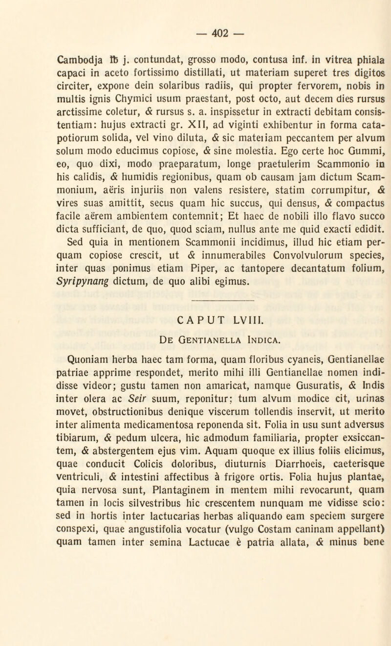 Cambodja H5 j. contundat, grosso modo, contusa inf. in vitrea phiala capaci in aceto fortissimo distillati, ut materiam superet tres digitos circiter, expone dein solaribus radiis, qui propter fervorem, nobis in multis ignis Chymici usum praestant, post octo, aut decem dies rursus arctissime coletur, & rursus s. a. inspissetur in extracti debitam consis- tentiam: hujus extracti gr. XII, ad viginti exhibentur in forma cata¬ potiorum solida, vel vino diluta, & sic mateiiam peccantem per alvum solum modo educimus copiose, & sine molestia. Ego certe hoc Gummi, eo, quo dixi, modo praeparatum, longe praetulerim Scammonio in his calidis, & humidis regionibus, quam ob causam jam dictum Scam¬ monium, aeris injuriis non valens resistere, statim corrumpitur, & vires suas amittit, secus quam hic succus, qui densus, & compactus facile aerem ambientem contemnit; Et haec de nobili illo flavo succo dicta sufficiant, de quo, quod sciam, nullus ante me quid exacti edidit. Sed quia in mentionem Scammonii incidimus, illud hic etiam per¬ quam copiose crescit, ut & innumerabiles Convolvulorum species, inter quas ponimus etiam Piper, ac tantopere decantatum folium, Syripynang dictum, de quo alibi egimus. CAPUT LVIII. De Gentianella Indica. Quoniam herba haec tam forma, quam floribus cyaneis, Gentianellae patriae apprime respondet, merito mihi illi Gentianellae nomen indi¬ disse videor; gustu tamen non amaricat, namque Gusuratis, & Indis inter olera ac Seir suum, reponitur; tum alvum modice cit, urinas movet, obstructionibus denique viscerum tollendis inservit, ut merito inter alimenta medicamentosa reponenda sit. Folia in usu sunt adversus tibiarum, & pedum ulcera, hic admodum familiaria, propter exsiccan¬ tem, & abstergentem ejus vim. Aquam quoque ex illius foliis elicimus, quae conducit Colicis doloribus, diuturnis Diarrhoeis, caeterisque ventriculi, & intestini affectibus a frigore ortis. Folia hujus plantae, quia nervosa sunt, Plantaginem in mentem mihi revocarunt, quam tamen in locis silvestribus hic crescentem nunquam me vidisse scio: sed in hortis inter lactucarias herbas aliquando eam speciem surgere conspexi, quae angustifolia vocatur (vulgo Costam caninam appellant) quam tamen inter semina Lactucae £ patria allata, & minus bene