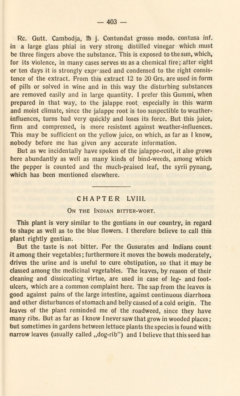 Rc. Gutt. Cambodja, Ife j. Contundat grosso modo, contusa inf. in a large glass pliial in very strong distilled vinegar which must be three fingers above the substance, This is exposed to the sun, which, for its violence, in many cases serves us as a Chemical fire; after eight or ten days it is strongly exprssed and condensed to the right consis- tence of the extract. From this extract 12 to 20 Grs, are used in form of pilis or solved in wine and in this way the disturbing substances are removed easily and in large quantity. I prefer this Gumini, when prepared in that way, to the jalappe root. especially in this warm and moist climate, since the jalappe root is too suspectible toweather- influences, turns bad very quickly and loses its force. But this juice, firm and compressed, is more resistent against weather-influences. This may be sufficient on the yellow juice, on which, as far as I know, xiobody before me has given any accurate information, But as we incidentally have spoken of the jalappe-root, it also grows here abundantly as well as many kinds of bind-weeds, among which the pepper is counted and the much-praised leaf, the syrii pynang, which has been mentioned elsewhere. CH APTER LV111. On THE Indian bitter-wort. This piant is very similar to the gentians in our country, in regard to shape as well as to the blue flowers. I therefore believe to call this piant rightly gentian. But the taste is not bitter. For the Gusurates and Indians count it among their vegetables; furthermore it moves the bowels moderately, drives the urine and is useful to cure obstipation, so that it may be classed among the medicinal vegetables. The leaves, by reason of their cleaning and dissiccating virtue, are used in case of leg- and foot- ulcers, which are a common complaint here. The sap from the leaves is good against pains of the large intestine, against continuous diarrhoea and other disturbances of stomach and belly caused of a cold origin. The leaves of the piant reminded me of the roadweed, since they have many ribs. But as far as I know I never saw that grow in wooded places; but sometimes in gardens between lettuce plants the species is found with narrow leaves (usually called „dog-rib”) and I believe that this seed has