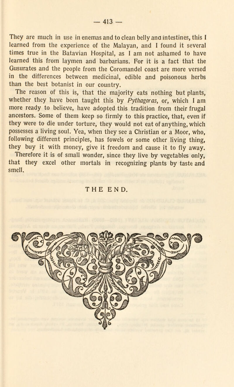 They are much in use in enemas and to clean belly ana intestines, this I learned from the experience of the Malayan, and I found it several times true in the Batavian Hospital, as 1 am not ashamed to have learned this from laymen and barbarians. For it is a fact that the Gusurates and the people from the Coromandel coast are more versed in the differences between medicinal, edible and poisonous herbs than the best botanist in our country. The reason of this is, that the majority eats nothing but plants, whether they have been taught this by Pythagoras, or, which I am more ready to believe, have adopted this tradition from their frugal ancestors. Some of them keep so firmly to this practice, that, even if they were to die under torture, they would not eat ofanything, which possesses a living soul. Yea, when they see a Christian or a Moor, who, following different principies, has fowels or some other living thing, they buy it with money, give it freedom and cause it to fly away. Therefore it is of small wonder, since they live by vegetables only, that they excel other mortals in recognizing plants by taste and smell. THE E N D.