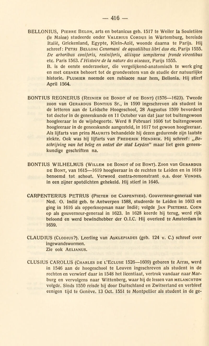 BELLONIUS, Pierre Belon, arts en botanicus geb. 1517 te Weiler la Souletifcre (le Maine) studeerde onder Valerius Cordus in Wtirtemburg, bereisde Italie, Griekenland, Egypte, Klein-Azie, woonde daarna te Parijs. Hij schreef: Petri Belloni Cenomani de aquatilibus libri duo etc. Parijs 1555. De arboribus coniferis, resiniferis, aliisque sempiterna fronde virentibus etc. Paris 1563. VHistoire de la nature des oiseaux, Parijs 1555. B. is de eerste onderzoeker, die vergeiijkend-anatomisch te werk ging en met gesner behoort tot de grondvesters van de studie der natuurlijke historie. Plumier noemde een rubiacee naar hem, Belionia. Hij stierf April 1564. BONTIUS REGNERUS (Reinier de Bondt of de Bont) (1576—1623). Tweede zoon van Gerardus Bontius Sr., in 1590 ingeschreven ais student in de letteren aan de Leidsche Hoogeschool, 28 Augustus 1599 bevorderd tot doctor in de geneeskunde en 11 October van dat jaar tot buitengewoon hoogleeraar in de wijsbegeerte. Werd 8 Februari 1606 tot buitengewoon hoogleeraar in de geneeskunde aangesteld, in 1617 tot gewoon hoogleeraar. Ais lijfarts van prins Maurits behandelde hij dezen gedurende zijn laatste ziekte. Ook was hij lijfarts van Frederik Hendrik. Hij schreef: ,,Be- schrijving van het beleg en ontzet der stad Leyden” maar liet geen genees- kundige geschriften na. BONTIUS WILHELMUS (Willem de Bondt of de Bont). Zoon van Gerardus de Bont, van 1615—1619 hoogleeraar in de rechten te Leiden en in 1619 benoemd tot schout. Verwoed contra-remonstrant o.a. door Vondel in een zijner spotdichten gehekeld. Hij stierf in 1646. CARPENTER1US PETRUS (Pieter de Carpentier). Gouverneur-generaal van Ned. O. Indie geb. te Antwerpen 1588, studeerde te Leiden in 1603 en ging in 1616 ais opperkoopman naar Indie; volgde Jan Pietersz. Coen op ais gouverneur-generaal in 1623. In 1628 keerde hij terug, werd rijk beloond en werd bewindhebber der O.I.C. Hij overleed te Amsterdam in 1659. CLAUDIUS (Clodius?). Leerling van Asklepiades (geb. 124 v. C.) schreef over ingewandswormen. Zie ook Aelianus. CLUSIUS CAROLUS (Charles de l’Ecluse 1526—1609) geboren te Arras, werd in 1546 aan de hoogeschool te Leuven ingeschreven ais student in de rechten en verwierf daar in 1548 het licentiaat, vertrok vandaar naarMar- burg en vervolgens naar Wittenberg, waar hij de lessen van melanchton volgde. Sinds 1550 reisde hij door Duitschland en Zwitserland en verbleef eenigen tijd te Genfcve. 13 Oct. 1551 te Montpellier ais student in de ge-