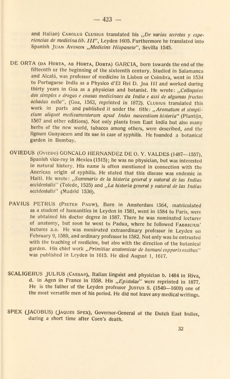 and Italian) Carolus Clusius translatcd his ,,De varios secretos y espe- riencias de medicina lib. III”, Leyden 1605. Furthermore he translatcd into Spanish Juan Avinon ,,Medicins Hispanese”, Sevilla 1545. DE ORTA (da Horta, ab Horta, Dorta) GARCIA, born towards thc end of the fifteenth or the beginning of the sixteenth century. Studied in Salamanca and Alcala, was professor of medicine in Lisbon or Coimbra, went in 1534 to Portuguese India as a Physico d’E! Rei D. Joa 111 and worked dnring thirty years in Goa as a physician and botanist. He wrote: ,,Collo(/uios dos sim ples e drogas e cousas medicinaes da India e assi de algumas (ructas ochadas nella , (Goa, 1563, reprinted in 1872). Clusius translated this work in parts and published it under the title: ,,Aromatum et simpli¬ cium aliquot medicamentorum apud Indos nascentium historia” (Plantijn, 1567 and other editions). Not only plants from East India but also many herbs of the new world, tobacco among others, were described, and the lignum Guayacum and its use in case of syphilis. He founded a botanical garden in Bombay. OV1EDUS (Oviedo) GONCALO HERNANDEZ DE O. Y. VALDES (1487—1557), Spanish vice-roy in Mexico (1515); he was no physician, but was interested in natural history. His name is often mentioned in connection with the Anerican origin of syphilis. He stated that this disease was endemic in Haiti. He wrote: „Summario de la historia general y natural de las Indias occidentalis” (Toledo, 1525) and „La historia general y natural de las Indias occidentalis” (Madrid 1536). PAV1US PETRUS (Pieter Pauw), Born in Amsterdam 1564, matriculated as a student of humanities in Leyden in 1581, went in 1584 to Paris, were he obtained his doctor degree in 1587. There he was nominated lecturer of anatomy, but soon he went to Padua, where he followed Fabricius’ lectures a.o. He was nominated extraordinary professor in Leyden on February 9, 1589, and ordinary professor in 1582. Not only was he entrusted with the teaching of medicine, but also with the direction of the botanica! garden. His chief work ,,Primitiae anatomicae de humanicopporisossibus” was published in Leyden in 1615. He died August 1, 1617. SCAL1GERUS JULIUS (Caesar), Italian linguist and physician b. 1484 in Riva, d. in Agen in France in 1558. His ,,Epistolae” were reprinted in 1877. He is the father of the Leyden professor Justus S. (1540—1609) one of the most versatile men of his period. He did not leaveanymedicalwritings. SPEX (JACOBUS) (Jaques Spex), Governor-General of the Dutch East Indies, during a short time after Coen’s death. 32