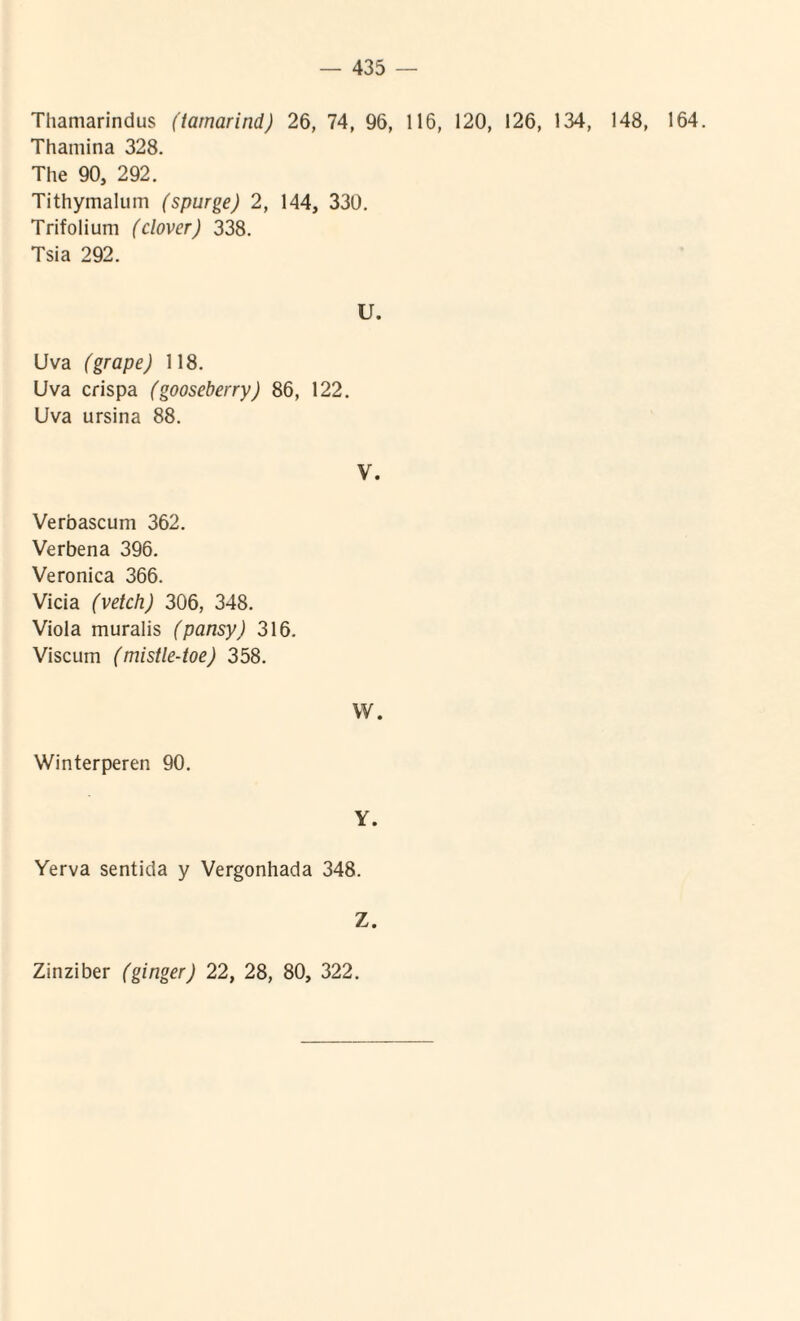 Tliamarindus (iarnarind) 26, 74, 96, 116, 120, 126, 134, 148, 164. Thamina 328. The 90, 292. Tithymalum (spurge) 2, 144, 330. Trifolium (clover) 338. Tsia 292. U. Uva (grape) 118. Uva crispa (gooseberry) 86, 122. Uva ursina 88. V. Verbascum 362. Verbena 396. Veronica 366. Vicia (vetch) 306, 348. Viola muralis (pansy) 316. Viscum (mistle-toe) 358. W. Winterperen 90. Y. Yerva sentida y Vergonhada 348. Z. Zinziber (ginger) 22, 28, 80, 322.