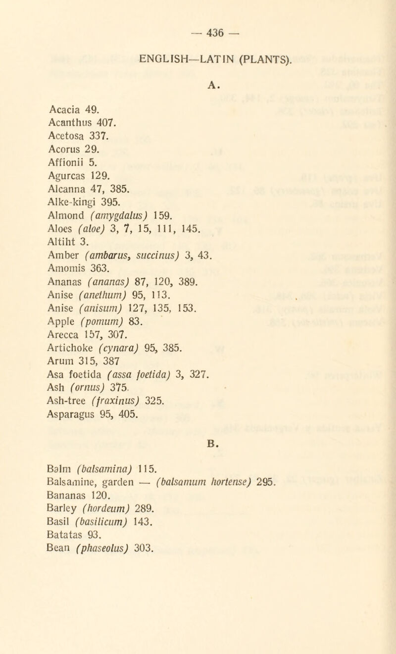 ENGL1SH—LATIN (PLANTS). A. Acacia 49. Acanthus 407. Acetosa 337. Acorus 29. Affionii 5. Agurcas 129. Alcanna 47, 385. Alke-kingi 395. Almond (amygdalus) 159. Aloes (aloe) 3, 7, 15, 111, 145. Altiht 3. Amber (ambarus} succinus) 3, 43. Amomis 363. Ananas (ananas) 87, 120, 389. Anise (anethum) 95, 113. Anise (anisum) 127, 135, 153. Apple (pomum) 83. Arecca 157, 307. Artichoke (cynara) 95, 385. Arum 315, 387 Asa foetida (assa foetida) 3, 327. Ash (ornus) 375. Ash-tree (fraxinus) 325. Asparagus 95, 405. B. Balm (balsamina) 115. Balsamine, garden — (balsamum hortense) 295. Bananas 120. Barley (hordeum) 289. Basii (basilicum) 143. Batatas 93. Bean (phaseolus) 303.