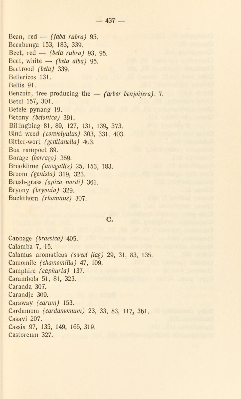 Bean, red — (faba rubra) 95. Becabunga 153, 183, 339. Beet, red — (beta rubra) 93, 95. Beet, white — (beta alba) 95. Beetrood (beta) 339. Bellericos 131. Bellis 91. Benzoin, tree producing the — (arbor benjoijera). 7. Betel 157, 301. Betele pynang 19. Betony (betonica) 391. Bil:ingbing 81, 89, 127, 131, 139, 373. Bind weed (convolyulus) 303, 331, 403. Bitter-wort (gentianella) 4o3. Boa rampoet 89. Borage (borrago) 359. Brooklime (anagallis) 25, 153, 183. Broom (genista) 319, 323. Brush-grass (spica nardi) 361. Bryony (bryonia) 329. Buckthorn (rhamnus) 307. C. Caooage (brassica) 405. Calamba 7, 15. Calamus aromaticus fsweet flag) 29, 31, 83, 135. Camomile (chamomilla) 47, 109. Campnire (caphuria) 137. Carambola 51, 81, 323. Caranda 307. Carandje 309. Caraway (carum) 153. Cardamom (cardamomum) 23, 33, 83, 117, 361. Casavi 207. Cassia 97, 135, 149, 165, 319. Castoreum 327.