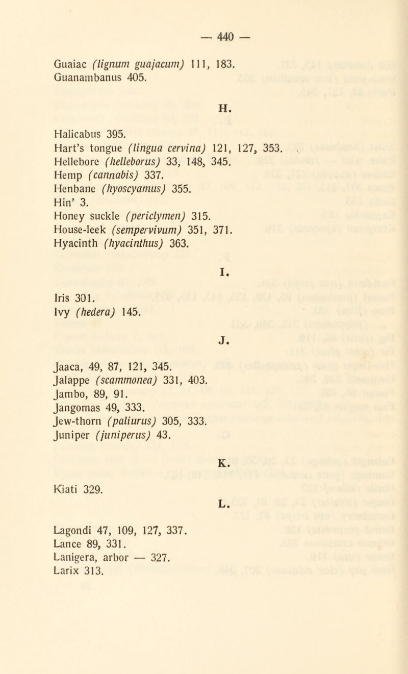 Guaiac (lignum gucijacum) 111, 183. Guanambanus 405. H. Halicabus 395. Hart’s tongue (lingua cervina) 121, 127, 353. Hellebore (helleborus) 33, 148, 345. Hemp (cannabis) 337. Henbane (hyoscyamus) 355. Hin’ 3. Honey suckle (periclymen) 315. House-leek (sempervivum) 351, 371. Hyacinth (hyacinthus) 363. I. Iris 301. Ivy (hedera) 145. J. Jaaca, 49, 87, 121, 345. Jalappe (scammonea) 331, 403. Jambo, 89, 91. Jangomas 49, 333. Jew-thorn (paliurus) 305, 333. Juniper (juniperus) 43. K. Kiati 329. L. Lagondi 47, 109, 127, 337. Lance 89, 331. Lanigera, arbor — 327. Larix 313.