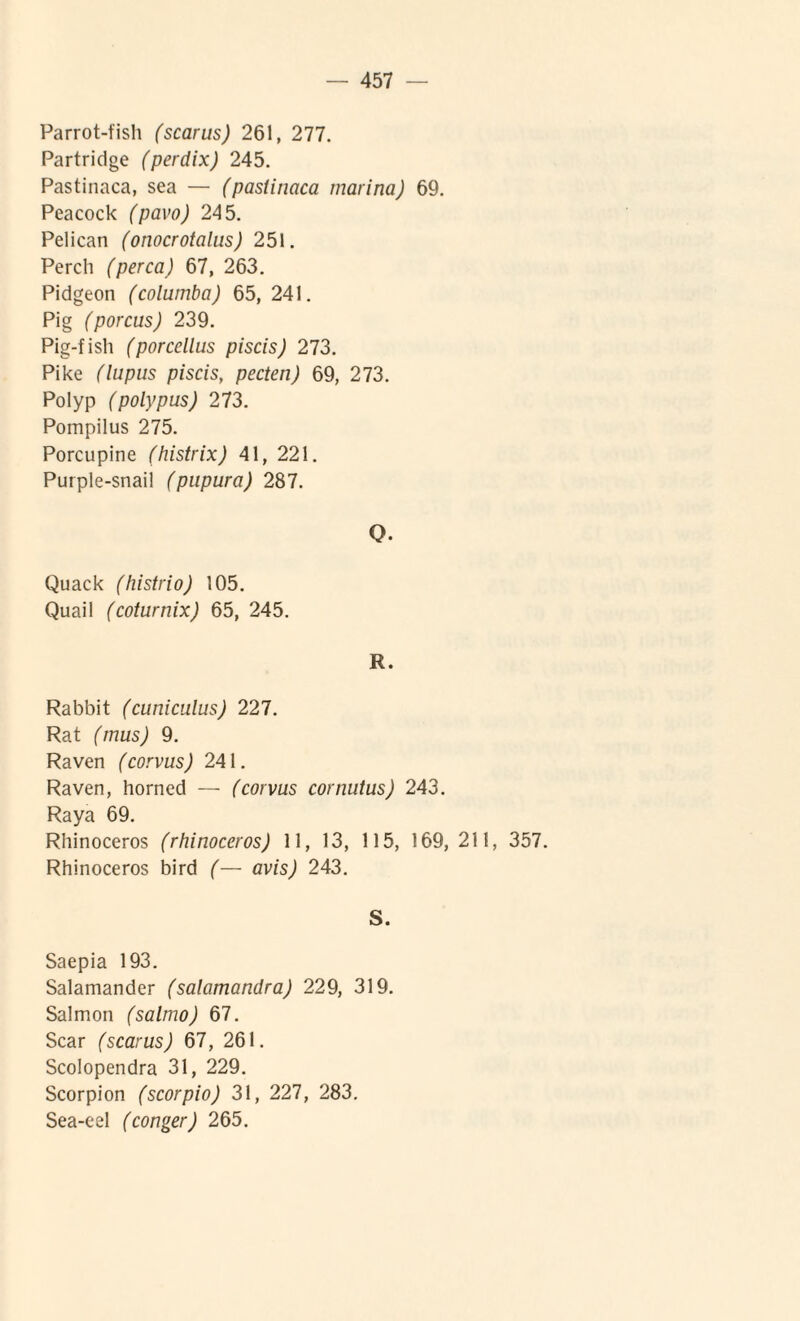 Parrot-fish (scarus) 261, 277. Partridge (perdix) 245. Pastinaca, sea — (pastinaca marina) 69. Peacock (pavo) 245. Pelican (onocrotalus) 251. Percli (perca) 67, 263. Pidgeon (columba) 65, 241. Pig (porcus) 239. Pig-fish (porcellus piscis) 273. Pike (lupus piscis, pecten) 69, 273. Polyp (polypus) 273. Pompilus 275. Porcupine (histrix) 41, 221. Purple-snail (pupura) 287. Q. Quack (histrio) 105. Quail (coturnix) 65, 245. R. Rabbit (cuniculus) 227. Rat (mus) 9. Raven (corvus) 241. Raven, horned — (corvus cornutus) 243. Raya 69. Rhinoceros (rhinoceros) 11, 13, 115, 169, 211, 357. Rhinoceros bird (— avis) 243. S. Saepia 193. Salamander (salamandra) 229, 319. Salmon (salmo) 67. Scar (scarus) 67, 261. Scolopendra 31, 229. Scorpion (scorpio) 31, 227, 283. Sea-eel (conger) 265.