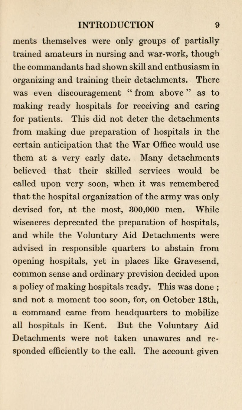 ments themselves were only groups of partially trained amateurs in nursing and war-work, though the commandants had shown skill and enthusiasm in organizing and training their detachments. There was even discouragement “ from above ” as to making ready hospitals for receiving and caring for patients. This did not deter the detachments from making due preparation of hospitals in the certain anticipation that the War Office would use them at a very early date. Many detachments believed that their skilled services would be called upon very soon, when it was remembered that the hospital organization of the army was only devised for, at the most, 300,000 men. While wiseacres deprecated the preparation of hospitals, and while the Voluntary Aid Detachments were advised in responsible quarters to abstain from opening hospitals, yet in places like Gravesend, common sense and ordinary prevision decided upon a policy of making hospitals ready. This was done ; and not a moment too soon, for, on October 13th, a command came from headquarters to mobilize all hospitals in Kent. But the Voluntary Aid Detachments were not taken unawares and re¬ sponded efficiently to the call. The account given