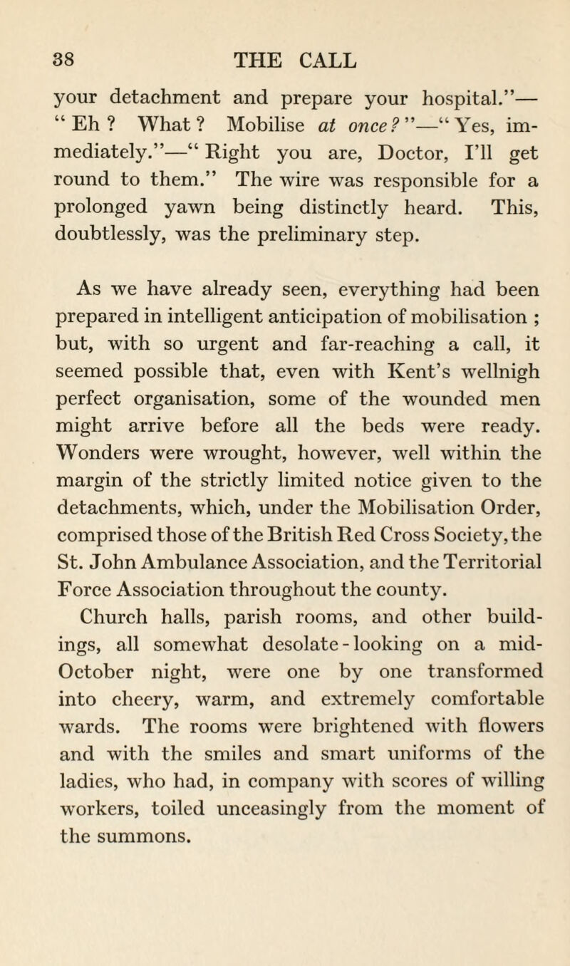 your detachment and prepare your hospital.”— “Eh? What? Mobilise at once?”—“Yes, im¬ mediately.”—“ Right you are, Doctor, I’ll get round to them.” The wire was responsible for a prolonged yawn being distinctly heard. This, doubtlessly, was the preliminary step. As we have already seen, everything had been prepared in intelligent anticipation of mobilisation ; but, with so urgent and far-reaching a call, it seemed possible that, even with Kent’s wellnigh perfect organisation, some of the wounded men might arrive before all the beds were ready. Wonders were wrought, however, well within the margin of the strictly limited notice given to the detachments, which, under the Mobilisation Order, comprised those of the British Red Cross Society, the St. John Ambulance Association, and the Territorial Force Association throughout the county. Church halls, parish rooms, and other build¬ ings, all somewhat desolate - looking on a mid- October night, wrere one by one transformed into cheery, warm, and extremely comfortable wards. The rooms were brightened with flowers and with the smiles and smart uniforms of the ladies, who had, in company with scores of willing workers, toiled unceasingly from the moment of the summons.